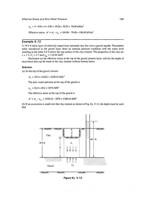 Effective Stress and Pore Water Pressure                                                          165


      uw = 4 x 9.81 + 4 x 9.81 = 39.24 + 39.24 = 78.48 kN/m2

      Effective stress, cr' = at-uw = 184.88 - 78.48 = 106.40 kN/m2


Example 5.12
A 39.4 ft thick layer of relatively impervious saturated clay lies over a gravel aquifer. Piezometer
tubes introduced to the gravel layer show an artesian pressure condition with the water level
standing in the tubes 9.8 ft above the top surface of the clay stratum. The properties of the clay are
e=l.2,G 5 = 2.7 and vSal = 110.62 lb/ft3.
                      '

      Determine (a) the effective stress at the top of the gravel stratum layer, and (b) the depth of
excavation that can be made in the clay stratum without bottom heave.

Solution
(a) At the top of the gravel stratum

      crc = 39.4 x 110.62 = 4358.43 lb/ft 2

      The pore water pressure at the top of the gravel is

      uw = 62.4 x 49.2 = 3070 lb/ft2

      The effective stress at the top of the gravel is

      a' = <jc - uw = 4358.43 - 3070 = 1288.43 lb/ft2

(b) If an excavation is made into the clay stratum as shown in Fig. Ex. 5.12, the depth must be such
that




                           Clay
                                                                    49.2 ft
                 39.4 ft




                            Gravel



                                           Figure Ex. 5.12
 