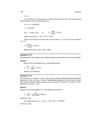 166                                                                                        Chapters

       ac <u w
      Let the bottom of the excavation be h ft above the top of gravel layer. Now the downward
pressure acting at the top of the gravel layer is



      uw = 3070 lb/ft 2

                                                     3070
      Now,       110.62/z = 3070          or    /z = ——— = 27.75 ft

      Depth of excavation, d = 39.4 - 27.75 = 1 1.65 ft
     This is just the depth of excavation with a factor of safety FS = 1 .0. If we assume a minimum
Fs= 1.10

      A=3070XU
             110.62
      Depth of excavation = 39.4 - 30.52 = 8.88 ft


Example 5.13
The diameter of a clean capillary tube is 0.08 mm. Determine the expected rise of water in the tube.

Solution
      Per Eq. (5.22), the expected rise, hc, in the capillary tube is


       „
       c
                               37.5
                             = 7-7 < cm
             d       0.008
      where, d is in centimeters


Example 5.14
The water table is at a depth of 10 m in a silty soil mass. The sieve analysis indicates the effective
diameter D10 of the soil mass is 0.05 mm. Determine the capillary rise of water above the water
table and the maximum capillary pressure (a) by using Eq. (5.23) and (b) by using Eq. (5.28).
Assume the void ratio e = 0.51.

Solution
Using Eq. (5.25) and assuming C = 0.5, the capillary rise of water is

             C               0.5
       < D            0.51x0.005 = 196cm
(a) Per Eq. (5.23)
      the capillary pressure is uw = -hcYw = -1.96 x 9.81 = -19.2 kN/m2
(b) Per Eq. (5.28)
 