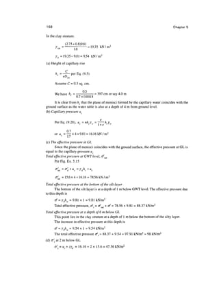 168                                                                                        Chapters

In the clay stratum:

             (2.75 + 0.8)9.81
      rs*= -[i- = 19-35                   kN/m3

      Yb =19.35-9.81 = 9.54 k N / m 3
(a) Height of capillary rise

      / z c = —-perEq. (9.5)
             eDw
      Assume C = 0.5 sq. cm.

      We have hc = -'•- = 397 cm or say 4.0 m

      It is clear from hc that the plane of menisci formed by the capillary water coincides with the
ground surface as the water table is also at a depth of 4 m from ground level.
(b) Capillary pressure uc




              0.7
      or uc = —-x4x9.81 = 16.16kN/m 2

(c) The effective pressure at GL
      Since the plane of menisci coincides with the ground surface, the effective pressure at GL is
equal to the capillary pressure uc
Total effective pressure at GWT level, ofsat
      Per Fig. Ex. 5.15



      0'Sal =15.6x4 + 16.16 = 78.56 kN/m 2
Total effective pressure at the bottom of the silt layer
       The bottom of the silt layer is at a depth of 1 m below GWT level. The effective pressure due
to this depth is
      cf = ybhw = 9.81 x 1 = 9.81 kN/m2
      Total effective pressure, ofl = c/sat + rf = 78.56 + 9.81 = 88.37 kN/m2
Total effective pressure at a depth of 6m below GL
      This point lies in the clay stratum at a depth of 1 m below the bottom of the silty layer.
      The increase in effective pressure at this depth is
      of = ybhw = 9.54 x 1 = 9.54 kN/m2
      The total effective pressure </, = 88.37 + 9.54 = 97.91 kN/m2 « 98 kN/m2
(d) <J at 2 m below GL
      0'z = uc+zYd = 16.16 + 2 x 15.6 = 47.36 kN/m2
 