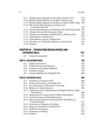 xx                                                                          Contents


     17.9    Bearing Capacity Equations for the Base in Cohesive Soil            756
     17.10   Bearing Capacity Equation for the Base in Granular Soil             756
     17.11   Bearing Capacity Equations for the Base in Cohesive IGM or Rock     759
     17.12   The Ultimate Skin Resistance of Cohesive and
               Intermediate Materials                                            760
     17.13   Ultimate Skin Resistance in Cohesionless Soil and Gravelly Sands    763
     17.14   Ultimate Side and Total Resistance in Rock                          764
     17.15   Estimation of Settlements of Drilled Piers at Working Loads         765
     17.16   Uplift Capacity of Drilled Piers                                    777
     17.17   Lateral Bearing Capacity of Drilled Piers                           779
     17.18   Case Study of a Drilled Pier Subjected to Lateral Loads             787
     17.19   Problems                                                            787


CHAPTER 18 FOUNDATIONS ON COLLAPSIBLE AND
  EXPANSIVE SOILS                                                                791
     18.1    General Considerations                                              791

PART A-COLLAPSIBLE SOILS                                                         793
     18.2    General Observations                                                793
     18.3    Collapse Potential and Settlement                                   795
     18.4    Computation of Collapse Settlement                                  796
     18.5    Foundation Design                                                   799
     18.6    Treatment Methods for Collapsible Soils                             800

PART B-EXPANSIVE SOILS                                                           800
     18.7    Distribution of Expansive Soils                                     800
     18.8    General Characteristics of Swelling Soils                           801
     18.9    Clay Mineralogy and Mechanism of Swelling                           803
     18.10   Definition of Some Parameters                                       804
     18.11   Evaluation of the Swelling Potential of Expansive Soils by Single
               Index Method                                                      804
     18.12   Classification of Swelling Soils by Indirect Measurement            806
     18.13   Swelling Pressure by Direct Measurement                             812
     18.14   Effect of Initial Moisture Content and Initial Dry Density on
               Swelling Pressure                                                 813
     18.15   Estimating the Magnitude of Swelling                                814
     18.16   Design of Foundations in Swelling Soils                             817
     18.17   Drilled Pier Foundations                                            817
     18.18   Elimination of Swelling                                             827
     18.19   Problems                                                            828
 