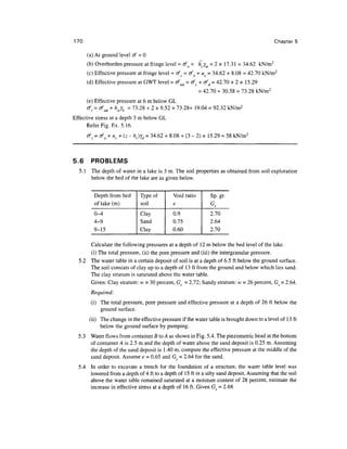 170                                                                                         Chapter 5

      (a) At ground level cf = 0
      (b) Overburden pressure at fringe level = ofo = hcym = 2 x 17.31 = 34.62 kN/m 2
      (c) Effective pressure at fringe level = ofc = ofo + uc = 34.62 + 8.08 = 42.70 kN/m2
      (d) Effective pressure at GWT level = o^ =rfc+o'd = 42.70 + 2 x 15.29
                                                          = 42.70 + 30.58 = 73.28 kN/m 2
      (e) Effective pressure at 6 m below GL
      <jI = of Sdt + hW'y. = 73.28 + 2 x 9.52 = 73.28+ 19.04 = 92.32 kN/m2
                         D

Effective stress at a depth 3 m below GL
      Refer Fig. Ex. 5.16.
      cf = cf0 + uc + (z - hc)yd = 34.62 + 8.08 + (3 - 2) x 15.29 « 58 kN/m2



5.6    PROBLEMS
  5.1 The depth of water in a lake is 3 m. The soil properties as obtained from soil exploration
      below the bed of the lake are as given below.


         Depth from bed       Type of        Void ratio        Sp. gr.
         of lake (m)          soil           e                 G,
         0-4                  Clay           0.9               2.70
         4-9                  Sand           0.75              2.64
         9-15                 Clay           0.60              2.70

      Calculate the following pressures at a depth of 12 m below the bed level of the lake,
      (i) The total pressure, (ii) the pore pressure and (iii) the intergranular pressure.
  5.2 The water table in a certain deposit of soil is at a depth of 6.5 ft below the ground surface.
      The soil consists of clay up to a depth of 13 ft from the ground and below which lies sand.
      The clay stratum is saturated above the water table.
      Given: Clay stratum: w = 30 percent, Gs = 2.72; Sandy stratum: w = 26 percent, Gs = 2.64.
       Required:
       (i) The total pressure, pore pressure and effective pressure at a depth of 26 ft below the
           ground surface.
       (ii) The change in the effective pressure if the water table is brought down to a level of 13 ft
            below the ground surface by pumping.
  5.3 Water flows from container B to A as shown in Fig. 5.4. The piezometric head at the bottom
      of container A is 2.5 m and the depth of water above the sand deposit is 0.25 m. Assuming
      the depth of the sand deposit is 1.40 m, compute the effective pressure at the middle of the
      sand deposit. Assume e = 0.65 and Gs = 2.64 for the sand.
  5.4 In order to excavate a trench for the foundation of a structure, the water table level was
      lowered from a depth of 4 ft to a depth of 15 ft in a silty sand deposit. Assuming that the soil
      above the water table remained saturated at a moisture content of 28 percent, estimate the
      increase in effective stress at a depth of 16 ft. Given Gs = 2.68
 