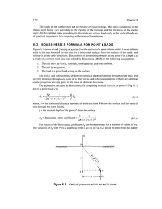 174                                                                                           Chapter 6

       The loads at the surface may act on flexible or rigid footings. The stress conditions in the
elastic layer below vary according to the rigidity of the footings and the thickness of the elastic
layer. All the external loads considered in this book are vertical loads only as the vertical loads are
of practical importance for computing settlements of foundations.


6.2     BOUSSINESCTS FORMULA FOR POINT LOADS
Figure 6.1 shows a load Q acting at a point 0 on the surface of a semi-infinite solid. A semi-infinite
solid is the one bounded on one side by a horizontal surface, here the surface of the earth, and
infinite in all the other directions. The problem of determining stresses at any point P at a depth z as
a result of a surface point laod was solved by Boussinesq (1885) on the following assumptions.
    1. The soil mass is elastic, isotropic, homogeneous and semi-infinite.
    2. The soil is weightless.
    3. The load is a point load acting on the surface.
       The soil is said to be isotropic if there are identical elastic properties throughout the mass and
in every direction through any point of it. The soil is said to be homogeneous if there are identical
elastic properties at every point of the mass in identical directions.
       The expression obtained by Boussinesq for computing vertical stress <7, at point P (Fig. 6.1)
due to a point load Q is

             3(2          1          Q
                                                                                                   (6.1)

where, r = the horizontal distance between an arbitrary point P below the surface and the vertical
axis through the point load Q.
      z = the vertical depth of the point P from the surface.

                                                        1
      IR - Boussinesq stress coefficient = —

     The values of the Boussinesq coefficient IB can be determined for a number of values of r/z.
The variation of /„ with r/z in a graphical form is given in Fig. 6.2. It can be seen from this figure


                                                   Q


                                               O




                                                             x
                                                                >WJ




                                                                        P
                                                                        °Z




                     Figure 6.1     Vertical pressure within an earth mass
 