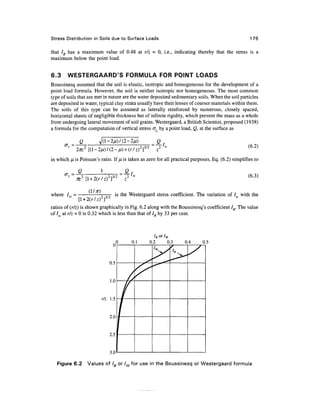 Stress Distribution in Soils due to Surface Loads                                                      175


that IB has a maximum value of 0.48 at r/z = 0, i.e., indicating thereby that the stress is a
maximum below the point load.


6.3     WESTERGAARD'S FORMULA FOR POINT LOADS
Boussinesq assumed that the soil is elastic, isotropic and homogeneous for the development of a
point load formula. However, the soil is neither isotropic nor homogeneous. The most common
type of soils that are met in nature are the water deposited sedimentary soils. When the soil particles
are deposited in water, typical clay strata usually have their lenses of coarser materials within them.
The soils of this type can be assumed as laterally reinforced by numerous, closely spaced,
horizontal sheets of negligible thickness but of infinite rigidity, which prevent the mass as a whole
from undergoing lateral movement of soil grains. Westergaard, a British Scientist, proposed (1938)
a formula for the computation of vertical stress oz by a point load, Q, at the surface as

                Q
       cr, -'                                          ,3/2        2   M                              (6.2)

in which fj, is Poisson's ratio. If fj, is taken as zero for all practical purposes, Eq. (6.2) simplifies to

                Q             1              Q
                                  2 3 2                                                               (6.3)
                    [l+ 2(r/z) ] '

                     (II a)           is the Westergaard stress coefficient. The variation of / with the
where /,,, =
                [l + 2(r/z) 2 ] 3 / 2
ratios of (r/z) is shown graphically in Fig. 6.2 along with the Boussinesq's coefficient IB. The value
of Iw at r/z = 0 is 0.32 which is less than that of IB by 33 per cent.



                                                                h or 7w
                                         0       0.1          0.2       0.3   0.4   0.5




                              r/z 1.5




                                   2.5




   Figure 6.2       Values of IB or /^for use in the Boussinesq or Westergaard formula
 
