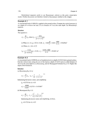 176                                                                                       Chapters


      Geotechnical engineers prefer to use Boussinesq's solution as this gives conservative
results. Further discussions are therefore limited to Boussinesq's method in this chapter.


Example 6.1
A concentrated load of 1000 kN is applied at the ground surface. Compute the vertical pressure (i)
at a depth of 4 m below the load, (ii) at a distance of 3 m at the same depth. Use Boussinesq's
equation.

Solution
The equation is

            Q                        3/2;r
       _Z _ — /if' where /„ = f
            7i         ti                   9 p/Z
                                                 rrj^-
            z
                               [l + ( r / z ) 2 

                                                     Q         1000
      (i) When r/z = 0, /„ = 3/2 n = 0.48, az = 0.48^- = 0.48 x —— = 30 kN/m2
                         B                            2
                                                    z           4x4
      (ii) When r/z = 3/4 = 0.75


      I
                        3/27T                              0.156x1000
       R=~T                  ^T = 0.156, a =                   —      = 9.8 k N / m 2
          B
                   l + (0.75)2f2          z                    4x4




Example 6.2
A concentrated load of 45000 Ib acts at foundation level at a depth of 6.56 ft below ground surface.
Find the vertical stress along the axis of the load at a depth of 32.8 ft and at a radial distance of
16.4 ft at the same depth by (a) Boussinesq, and (b) Westergaard formulae for n = 0. Neglect the
depth of the foundation.

Solution
(a) Boussinesq Eq. (6.la)


          z
                  z 2   B
                         '    B
                                   271 l + ( r / z )   2
                                                              "2
Substituting the known values, and simplifying
      IB = 0.2733 for r/z = 0.5

              =   _45000 x 0 2 7 3 3 ^ n 4 3 1 b / f t 2
          z
                  (32.8)2
(b) Westergaard (Eq. 6.3)
                                                       13/2
                  Q                         1
                                       l + 2(r/z)2
      Substituting the known values and simplifying, we have,

      / =0.1733forr/7 = 0.5
 