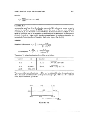 Stress Distribution in Soils due to Surface Loads                                                    177

therefore,

      a =             x 0.1733 = 7.25 lb/ft 2
             (32.8)


Example 6.3
A rectangular raft of size 30 x 12 m founded at a depth of 2.5 m below the ground surface is
subjected to a uniform pressure of 150 kPa. Assume the center of the area is the origin of
coordinates (0, 0). and the corners have coordinates (6, 15). Calculate stresses at a depth of 20 m
below the foundation level by the methods of (a) Boussinesq, and (b) Westergaard at coordinates of
(0, 0), (0, 15), (6, 0) (6, 15) and (10, 25). Also determine the ratios of the stresses as obtained by the
two methods. Neglect the effect of foundation depth on the stresses (Fig. Ex. 6.3).

Solution

Equations (a) Boussinesq:            = — IB, IB =                '
                                       z
                                                         l + <r/^f2

                                   Q                      0.32
      (b) Westergaard:

The ratios of r/z at the given locations for z = 20 m are as follows:

     Location                r/z                Location                        r/z

       (0,0)                  0                  (6, 15)                   f 15 2 )/20 = 0.81
                                                                     (^
       (6,0)             6/20 = 0.3              (10, 25)            (Vio2" + 252 )/20 = 1.35
       (0, 15)          15/20 = 0.75

The stresses at the various locations at z = 20 m may be calculated by using the equations given
above. The results are tabulated below for the given total load Q = qBL = 150 x 12 x 30 = 54000 kN
acting at (0, 0) coordinate. Q/z2 =135.




                            (6,15)                (6,0)                (6,15)

                                                        .(0,0)             (0,15)



                            (6,15)              (6,0)                  (6,15)

                                                                                    (10,25)

                                                Figure Ex. 6.3
 