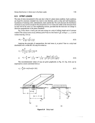 Stress Distribution in Soils due to Surface Loads                                                    179


6.5     STRIP LOADS
The state of stress encountered in this case also is that of a plane strain condition. Such conditions
are found for structures extended very much in one direction, such as strip and wall foundations,
foundations of retaining walls, embankments, dams and the like. For such structures the distribution
of stresses in any section (except for the end portions of 2 to 3 times the widths of the structures from
its end) will be the same as in the neighboring sections, provided that the load does not change in
directions perpendicular to the plane considered.
       Fig. 6.4(a) shows a load q per unit area acting on a strip of infinite length and of constant
width B. The vertical stress at any arbitrary point P due to a line load of qdx acting at jc = x can be
written from Eq. (6.4) as

                2q
            ~                                                                                       (6.5)
                 n [(x-x)2+z2]
       Applying the principle of superposition, the total stress o~z at point P due to a strip load
distributed over a width B(= 2b) may be written as
                  +b

                                      dx
                       [(x-x)2+z2}2
                  -b

                     q     , z                           2bz(x2-b2-z2)
      or        a 1 =— tan"1     tan"                                                               (6.6)
                     n       x-b               x+b
      The non-dimensional values of cjjq are given graphically in Fig. 6.5. Eq. (6.6) can be
expressed in a more convenient form as

           =— [/?+sin/?cos(/?+2£)]                                                                 (6.7)
            n




                                                                      x    O




                                      (a)                                      (b)

                                            Figure 6.4   Strip load
 