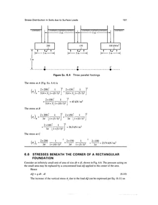 Stress Distribution in Soils due to Surface Loads                                                          181



       XXXx                                                                                xxxxc
                                      C „-.                           c




                     1                                    1                               1




                          2 30                                 1 50                      lootJ^/m2
                    ,
                    3m
                                                  t     y 
                                                        3m                               3m
                                                                                                    t
      3m


                                                                                          C


                                 Figure Ex. 6.4       Three parallel footings

The stress at A (Fig. Ex. 6.4) is

                  2x200F         1            2x150        1
      (4 =3.14x3                              3.14x3 _l + (5/3) 2

                         2x100
                                                  = 45 k N / m 2
                         3.14x3_l + (10/3) 2
The stress at B

                  2x200      1                2x150
      ("•}
       z)B         3x _l + (5/3) 2                           (0/3)

                     2x100
                                               = 36.3 kN / m2

The stress at C

                  2x200                        2x150      1           2x100
      kt =                   l + (10/3)   2
                                                 3^r l + (5/3) 2
                                                                                = 23.74 k N / m 2



6.6    STRESSES BENEATH THE CORNER OF A RECTANGULAR
       FOUNDATION
Consider an infinitely small unit of area of size db x dl, shown in Fig. 6.6. The pressure acting on
the small area may be replaced by a concentrated load dQ applied to the center of the area.
      Hence
           = qdb.dl                                                                                     (6.10)
      The increase of the vertical stress a due to the load dQ can be expressed per Eq. (6.11) as
 