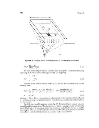 182                                                                                                 Chapter 6




                                       1            s                             

                               * ^r    1                             <1
                                 i:M            1
                                                    ''
                                                         
                                                                            '       '
                                                                                          N
                                                                                               '




                                            '



        Figure 6.6       Vertical stress under the corner of a rectangular foundation

               dQ        3z3
       dcr =                                                                                           (6.11)

      The stress produced by the pressure q over the entire rectangle b x I can then be obtained by
expressing dl, db and r in terms of the angles a and /3, and integrating
            a=a}    /?=/?,

                                                                                                       (6.12)

      There are several forms of solution for Eq. (6.12). The one that is normally used is of the
following form

                    2mn(m2 +n2 +1)1/2 m2+n2 +2                             _, 2mn(m2+n2+l)l/2
      cr=q                                                           tan                               (6.13)
                    m2+n2+m2n2+l m2+n2+l                                      m2 +n2 -m2n2 +1

      or       az = ql                                                                                 (6.14)
wherein, m = b/z, n = l/z, are pure numbers. / is a dimensionless factor and represents the influence
of a surcharge covering a rectangular area on the vertical stress at a point located at a depth z below
one of its corners.
       Eq. (6.14) is presented in graphical form in Fig. 6.7. This chart helps to compute pressures
beneath loaded rectangular areas. The chart also shows that the vertical pressure is not materially
altered if the length of the rectangle is greater than ten times its width. Fig. 6.8 may also be used for
computing the influence value / based on the values of m and n and may also be used to determine
stresses below points that lie either inside or outside the loaded areas as follows.
 