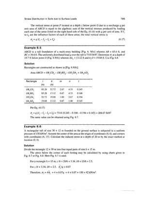 Stress Distribution in Soils due to Surface Loads                                                   185

       The vertical stress at point P located at a depth z below point 0 due to a surcharge q per
unit area of ABCD is equal to the algebraic sum of the vertical stresses produced by loading
each one of the areas listed on the right hand side of the Eq. (6.16) with q per unit of area. If /j
to /4 are the influence factors of each of these areas, the total vertical stress is
                                                                                                  (6.17)


Example 6.5
ABCD is a raft foundation of a multi-story building [Fig. 6. 9(b)] wherein AB = 65.6 ft, and
BC = 39.6 ft. The uniformly distributed load q over the raft is 73 10 lb/ft2. Determine crz at a depth of
19.7 ft below point O [Fig. 6.9(b)] wherein AA, = 13.12 ft and A,0 = 19.68 ft. Use Fig. 6.8.

Solution
Rectangles are constructed as shown in [Fig. 6.9(b)].

      Area ABCD = OB}CDl - OB}BD2 - OD1DA1 + OA1AD2


  Rectangle        I         b       m        n         7

                 (ft)      (ft)
  OB1CD1          85.28    52.72     2.67     4.33     0.245
  OB1BD2          85.28    13.12     0.67     4.33     0.168
  OD1DA1          52.72    19.68     1.00     2.67     0.194
  OA{AD2          19.68    13.12     0.67     1.00     0.145

      Per Eq. (6.17)

      oz = q (/! - /2 - /3 + /4) = 7310 (0.245 - 0.168 - 0.194 + 0.145) = 204.67 lb/ft2
      The same value can be obtained using Fig. 6.7.


Example 6.6
A rectangular raft of size 30 x 12 m founded on the ground surface is subjected to a uniform
pressure of 150 kN/m2. Assume the center of the area as the origin of coordinates (0,0), and corners
with coordinates (6, 15). Calculate the induced stress at a depth of 20 m by the exact method at
location (0, 0).

Solution
Divide the rectangle 12 x 30 m into four equal parts of size 6 x 15m.
      The stress below the corner of each footing may be calculated by using charts given in
Fig. 6.7 or Fig. 6.8. Here Fig. 6.7 is used.

      For a rectangle 6 x 15 m, z Ib = 20/6 = 3.34, l/b = 15/6 = 2.5.

      For z/b = 3.34, l/b = 2.5, <r Iq = 0.07

      Therefore, o; = 4cr = 4 x 0.01 q = 4 x 0.07 x 150 = 42 kN/m2.
 
