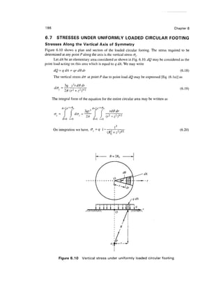 186                                                                                       Chapter 6


6.7      STRESSES UNDER UNIFORMLY LOADED CIRCULAR FOOTING
Stresses Along the Vertical Axis of Symmetry
Figure 6.10 shows a plan and section of the loaded circular footing. The stress required to be
determined at any point P along the axis is the vertical stress cr,.
      Let dA be an elementary area considered as shown in Fig. 6.10. dQ may be considered as the
point load acting on this area which is equal to q dA. We may write
                                                                                              (6.18)
       The vertical stress d(J at point P due to point load dQ may be expressed [Eq. (6. la)] as

              3q
                                                                                              (6.19)

      The integral form of the equation for the entire circular area may be written as


                            3qz3   (    f     rdOdr
                            ~^~ J    J      (r2+z2)5,
             0=0 r=0            0=0 r=0

                                                 ,3
      On integration we have,                                                                 (6.20)




                                                  o


                                                        R   z



                                                  P



          Figure 6.10     Vertical stress under uniformly loaded circular footing
 