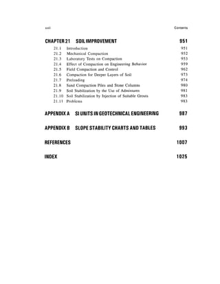 XXII                                                                 Contents



CHAPTER 21           SOIL IMPROVEMENT                                   951
       21.1    Introduction                                             951
       21.2     Mechanical Compaction                                   952
       21.3     Laboratory Tests on Compaction                          953
       21.4     Effect of Compaction on Engineering Behavior            959
       21.5     Field Compaction and Control                            962
       21.6     Compaction for Deeper Layers of Soil                    973
       21.7     Preloading                                              974
       21.8     Sand Compaction Piles and Stone Columns                 980
       21.9     Soil Stabilization by the Use of Admixtures             981
       21.10    Soil Stabilization by Injection of Suitable Grouts      983
       21.11    Problems                                                983


APPENDIX A          SI UNITS IN GEOTECHNICAL ENGINEERING                987


APPENDIX B          SLOPE STABILITY CHARTS AND TABLES                   993


REFERENCES                                                            1007

INDEX                                                                 1025
 