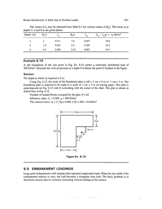 Stress Distribution in Soils due to Surface Loads                                              191

     The values of /., may be obtained from Table 6.1 for various values of /?0/z. The stress cr at
depths 2, 4 and 8 m are given below:
 Depth (m)       R^lz                       R2/z              lz      (/ - I2 )q = az kN/m 2
                               '*,

      2           2          0.911           1.0          0.697               39.6
      4           1.0        0.647           0.5          0.285               54.3
      8           0.5        0.285           0.25         0.087               29.7



Example 6.10
A raft foundation of the size given in Fig. Ex. 6.10 carries a uniformly distributed load of
300 kN/m2. Estimate the vertical pressure at a depth 9 m below the point O marked in the figure.

Solution
The depth at which &z required is 9 m.
      Using Fig. 6.12, the scale of the foundation plan is AB = 3 cm = 9 m or 1 cm = 3 m. The
foundation plan is required to be made to a scale of 1 cm = 3 m on tracing paper. This plan is
superimposed on Fig. 6.12 with O coinciding with the center of the chart. The plan is shown in
dotted lines in Fig. 6.12.
      Number of loaded blocks occupied by the plan, N = 62
      Influence value, Cf = 0.005, q = 300 kN/m2
      The vertical stress, crz = C{ Nq - 0.005 x 62 x 300 = 93 kN/m2.


                                                   18m-


                                                                      6m
                                                                      1
                                                               3 m=
                            16.5 m
                                                          O
                                                    3m
                                                    =x



                                     [•— 9m —-|

                                        Figure Ex. 6.10




6.9       EMBANKMENT LOADINGS
Long earth embankments with sloping sides represent trapezoidal loads. When the top width of the
embankment reduces to zero, the load becomes a triangular strip load. The basic problem is to
determine stresses due to a linearly increasing vertical loading on the surface.
 