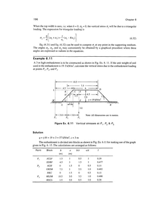 196                                                                                             Chapter 6

When the top width is zero, i.e, when b = 0, a2 = 0, the vertical stress <r will be due to a triangular
loading. The expression for triangular loading is


                                                                                                   (6.32)

      Eq. (6.31) and Eq. (6.32) can be used to compute cr at any point in the supporting medium.
The angles a{, cc2, and a3 may conveniently be obtained by a graphical procedure where these
angles are expressed as radians in the equations.

Example 6.11
 A 3 m high embankment is to be constructed as shown in Fig. Ex. 6. 11. If the unit weight of soil
used in the embankment is 19.0 kN/m3, calculate the vertical stress due to the embankment loading
at points P I; P2, and Py




                                                          3.0
                       M                              F     y= 19 kN/m
                                                  f
                                                  '3.0
                                                  i



                                                           Note: All dimensions are in metres
                                     P2          P^

                           Figure Ex. 6.11      Vertical stresses at Pv P2 &


Solution
         q = yH = 19 x 3 = 57 kN/m2, z = 3 m
      The embankment is divided into blocks as shown in Fig. Ex. 6.11 for making use of the graph
given in Fig. 6. 15. The calculations are arranged as follows:
  Point        Block           b           a    biz        alz
                                                                       '
                              (m)         (m)
    p{         ACEF            1.5        3      0.5         1         0.39
               EDBF            4.5        3      1.5         1         0.477
    P2          AGH            0          1.5    0           0.5       0.15
               GKDB            7.5        3      2.5         1.0       0.493
                HKC            0          1.5    0           0.5       0.15
    PI         MLDB           10.5        3.0    3.5         1.0       0.498
               MACL            1.5        3.0    0.5         1.0       0.39
 