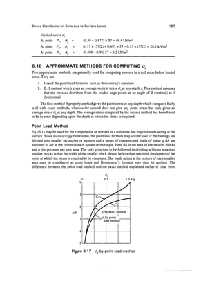 Stress Distribution in Soils due to Surface Loads                                                   197

      Vertical stress <Jz
      At point P,,          cr, =       (0.39 + 0.477) x 57 = 49.4 kN/m2
      At point P2,          CF.   =     0. 15 x (57/2) + 0.493 x 57 - 0.15 x (57/2) = 28. 1 kN/m2
      At point Py           &z    =     (0.498 - 0.39) 57 = 6.2 kN/m2


6.10      APPROXIMATE METHODS FOR COMPUTING o2
Two approximate methods are generally used for computing stresses in a soil mass below loaded
areas. They are
    1. Use of the point load formulas such as Boussinesq's equation.
    2. 2 : 1 method which gives an average vertical stress <r at any depth z. This method assumes
       that the stresses distribute from the loaded edge points at an angle of 2 (vertical) to 1
       (horizontal)
      The first method if properly applied gives the point stress at any depth which compares fairly
well with exact methods, whereas the second does not give any point stress but only gives an
average stress cr at any depth. The average stress computed by the second method has been found
to be in error depending upon the depth at which the stress is required.

Point Load Method
Eq. (6.1) may be used for the computation of stresses in a soil mass due to point loads acting at the
surface. Since loads occupy finite areas, the point load formula may still be used if the footings are
divided into smaller rectangles or squares and a series of concentrated loads of value q dA are
assumed to act at the center of each square or rectangle. Here dA is the area of the smaller blocks
and q the pressure per unit area. The only principle to be followed in dividing a bigger area into
smaller blocks is that the width of the smaller block should be less than one-third the depth z of the
point at which the stress is required to be computed. The loads acting at the centers of each smaller
area may be considered as point loads and Boussinesq's formula may then be applied. The
difference between the point load method and the exact method explained earlier is clear from




                                  z/B




                                  Figure 6.17   cr by point load method
 