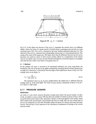 198                                                                                         Chapter 6




                                 Figure 6.18     cr 2 : 1 method


Fig. 6.17. In this figure the abscissa of the curve Cl represents the vertical stress (7., at different
depths z below the center of a square area B x B which carries a surcharge g per unit area or a total
surcharge load of B2q. This curve is obtained by the exact method explained under Sect. 6.6. The
abscissa of the curve C2 represents the corresponding stresses due to a concentrated load Q = B2q
acting at the center of the square area. The figure shows that the difference between the two curves
becomes very small for values of z/B in excess of three. Hence in a computation of the vertical
stress cr, at a depth z below an area, the area should be divided into convenient squares or rectangles
such that the least width of any block is not greater than z/3.

2 : 1 Method
In this method, the stress is assumed to be distributed uniformly over areas lying below the
foundation. The size of the area at any depth is obtained by assuming that the stresses spread out at
an angle of 2 (vertical) to 1 (horizontal) from the edges of the loaded areas shown in Fig. 6.18. The
average stress at any depth z is

                  Q
                                                                                                (6.33)
            (B+z)(L
      The maximum stress om by an exact method below the loaded area is different from the
average stress a at the same depth. The value of cr/tr reaches a maximum of about 1.6 at zlb =
0-5, where b = half width.


6.11      PRESSURE ISOBARS
Definition
An isobar is a line which connects all points of equal stress below the ground surface. In other
words, an isobar is a stress contour. We may draw any number of isobars as shown in Fig. 6.19 for
any given load system. Each isobar represents a fraction of the load applied at the surface. Since
these isobars form closed figures and resemble the form of a bulb, they are also termed bulb of
pressure or simply the pressure bulb. Normally isobars are drawn for vertical, horizontal and shear
stresses. The one that is most important in the calculation of settlements of footings is the vertical
pressure isobar.
 