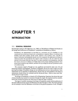 CHAPTER 1
INTRODUCTION


1.1      GENERAL REMARKS
Karl Terzaghi writing in 1951 (Bjerrum, et. al., 1960), on 'The Influence of Modern Soil Studies on
the Design and Construction of Foundations' commented on foundations as follows:
      Foundations can appropriately be described as a necessary evil. If a building is to be
      constructed on an outcrop of sound rock, no foundation is required. Hence, in contrast to the
      building itself which satisfies specific needs, appeals to the aesthetic sense, and fills its
      matters with pride, the foundations merely serve as a remedy for the deficiencies of whatever
      whimsical nature has provided for the support of the structure at the site which has been
      selected. On account of the fact that there is no glory attached to the foundations, and that
      the sources of success or failures are hidden deep in the ground, building foundations have
      always been treated as step children; and their acts of revenge for the lack of attention can be
      very embarrassing.
       The comments made by Terzaghi are very significant and should be taken note of by all
practicing Architects and Engineers. Architects or Engineers who do not wish to make use of the
growing knowledge of foundation design are not rendering true service to their profession. Since
substructures are as important as superstructures, persons who are well qualified in the design of
substructures should always be consulted and the old proverb that a 'stitch in time saves nine'
should always be kept in mind.
       The design of foundations is a branch of Civil Engineering. Experience has shown that most
of these branches have passed in succession through two stages, the empirical and the scientific,
before they reached the present one which may be called the stage of maturity.
       The stage of scientific reasoning in the design of foundations started with the publication of
the book Erdbaumechanik (means Soil Mechanics) by Karl Terzaghi in 1925. This book represents
the first attempt to treat Soil Mechanics on the basis of the physical properties of soils. Terzaghi's
 