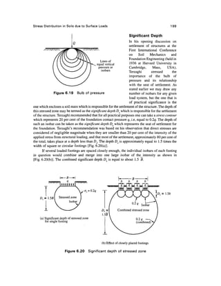 Stress Distribution in Soils due to Surface Loads                                               199

                                                                       Significant Depth
                                                                    In his opening discussion on
                                                                    settlement of structures at the
                                                                    First International Conference
                                                                    on     Soil    Mechanics     and
                                                                    Foundation Engineering (held in
                                                 Lines of
                                              equal vertical        1936 at Harvard University in
                                               pressure or          Cambridge,       Mass,    USA),
                                                 isobars            Terzaghi        stressed      the
                                                                    importance of the bulb of
                                                                    pressure and its relationship
                                                                    with the seat of settlement. As
                                                                    stated earlier we may draw any
               Figure 6.19 Bulb of pressure                         number of isobars for any given
                                                                    load system, but the one that is
                                                                    of practical significance is the
one which encloses a soil mass which is responsible for the settlement of the structure. The depth of
this stressed zone may be termed as the significant depth DS which is responsible for the settlement
of the structure. Terzaghi recommended that for all practical purposes one can take a stress contour
which represents 20 per cent of the foundation contact pressure q, i.e, equal to Q.2q. The depth of
such an isobar can be taken as the significant depth Ds which represents the seat of settlement for
the foundation. Terzaghi's recommendation was based on his observation that direct stresses are
considered of negligible magnitude when they are smaller than 20 per cent of the intensity of the
applied stress from structural loading, and that most of the settlement, approximately 80 per cent of
the total, takes place at a depth less than Ds. The depth Ds is approximately equal to 1.5 times the
width of square or circular footings [Fig. 6.20(a)].
       If several loaded footings are spaced closely enough, the individual isobars of each footing
in question would combine and merge into one large isobar of the_intensity as shown in
[Fig. 6.20(b)]. The combined significant depth D is equal to about 1.5 B.




                                      az = Q.2q

    D<=.5B      Stressed zone
                          Isobar
                                                                               Isobar
                                                              Combined stressed zone

    (a) Significant depth of stressed zone
        for single footing




                                                  (b) Effect of closely placed footings

                       Figure 6.20       Significant depth of stressed zone
 