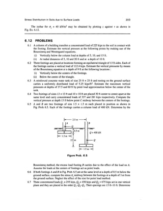 Stress Distribution in Soils due to Surface Loads                                              203

      The isobar for crz = 40 kN/m2 may be obtained by plotting z against r as shown in
Fig. Ex. 6.12.


6.12     PROBLEMS
  6.1 A column of a building transfers a concentrated load of 225 kips to the soil in contact with
      the footing. Estimate the vertical pressure at the following points by making use of the
      Boussinesq and Westergaard equations.
       (i) Vertically below the column load at depths of 5, 10, and 15 ft.
      (ii) At radial distances of 5, 10 and 20 ft and at a depth of 10 ft.
  6.2 Three footings are placed at locations forming an equilateral triangle of 13 ft sides. Each of
      the footings carries a vertical load of 112.4 kips. Estimate the vertical pressures by means
      of the Boussinesq equation at a depth of 9 ft at the following locations :
       (i) Vertically below the centers of the footings,
      (ii) Below the center of the triangle.
  6.3 A reinforced concrete water tank of size 25 ft x 25 ft and resting on the ground surface
      carries a uniformly distributed load of 5.25 kips/ft2. Estimate the maximum vertical
      pressures at depths of 37.5 and 60 ft by point load approximation below the center of the
      tank.
  6.4 Two footings of sizes 13 x 13 ft and 10 x 10 ft are placed 30 ft center to center apart at the
      same level and carry concentrated loads of 337 and 281 kips respectively. Compute the
      vertical pressure at depth 13 ft below point C midway between the centers of the footings.
  6.5 A and B are two footings of size 1.5 x 1.5 m each placed in position as shown in
      Fig. Prob. 6.5. Each of the footings carries a column load of 400 kN. Determine by the



                                                      2.5m
                                                A                             B
                                            «
                                                    Q
                              S x?Xs                                         //XN
                                                          'ft ^ m
                                        1
                              1                     1 '                       Q - 400 kN
                              [-*- 1.5 m ~ H '
                                                          m                           (2
                                                    1           1
                                                                    (*- 1.5
                                                                                  1


                                                Figure Prob. 6.5


      Boussinesq method, the excess load footing B carries due to the effect of the load on A.
      Assume the loads at the centers of footings act as point loads.
  6.6 If both footings A and B in Fig. Prob. 6.5 are at the same level at a depth of 0.5 m below the
      ground surface, compute the stress d, midway between the footings at a depth of 3 m from
      the ground surface. Neglect the effect of the size for point load method.
  6.7 Three concentrated loads Ql = 255 kips, Q2 = 450 kips and <23 = 675 kips act in one vertical
      plane and they are placed in the order Ql-Q2~Qy Their spacings are 13 ft-10 ft. Determine
 
