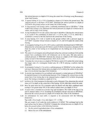 204                                                                                          Chapter 6

         the vertical pressure at a depth of 5 ft along the center line of footings using Boussinesq's
         point load formula.
  6.8    A square footing of 13 x 13 ft is founded at a depth of 5 ft below the ground level. The
         imposed pressure at the base is 8732 lb/ft2. Determine the vertical pressure at a depth of
         24 ft below the ground surface on the center line of the footing.
  6.9    A long masonry wall footing carries a uniformly distributed load of 200 kN/m 2. If the
         width of the footing is 4 m, determine the vertical pressures at a depth of 3 m below the (i)
         center, and (ii) edge of the footing.
 6.10    A long foundation 0.6 m wide carries a line load of 100 kN/m. Calculate the vertical stress
         cr, at a point P, the coordinates of which are x = 2.75 m, and z = 1.5 m, where the x-
         coordinate is normal to the line load from the central line of the footing.
 6.11    A strip footing 10 ft wide is loaded on the ground surface with a pressure equal to
         4177 lb/ft2. Calculate vertical stresses at depths of 3, 6, and 12 ft under the center of the
         footing.
6.12     A rectangular footing of size 25 x 40 ft carries a uniformly distributed load of 5200 lb/ft2.
         Determine the vertical pressure 20 ft below a point O which is located at a distance of 35 ft
         from the center of the footing on its longitudinal axis by making use of the curves in
         Fig. 6.8.
6.13    The center of a rectangular area at the ground surface has cartesian coordinate (0,0) and the
        corners have coordinates (6,15). All dimensions are in foot units. The area carries a
        uniform pressure of 3000 lb/ft2. Estimate the stresses at a depth of 30 ft below ground
        surface at each of the following locations: (0,0), (0,15), (6,0).
6.14      Calculate the vertical stress at a depth of 50 ft below a point 10 ft oubide the corner (along
        the longer side) of a rectangular loaded area 30 x 80 ft carrying a uniform load of
        2500 lb/ft2.
6.15    A rectangular footing 6 x 3 m carries a uniform pressure of 300 kN/m2 on the surface of a
        soil mass. Determine the vertical stress at a depth of 4.5 m below the surface on the center
        line 1.0 m inside the long edge of the foundation.
6.16    A circular ring foundation for an overhead tank transmits a contact pressure of 300 kN/m2.
        Its internal diameter is 6 m and external diameter 10m. Compute the vertical stress on the
        center line of the footing due to the imposed load at a depth of 6.5 m below the ground
        level. The footing is founded at a depth of 2.5 m.
6.17    In Prob. 6.16, if the foundation for the tank is a raft of diameter 10 m, determine the vertical
        stress at 6.5 m depth on the center line of the footing. All the other data remain the same.
6.18    How far apart must two 20 m diameter tanks be placed such that their combined stress
        overlap is not greater than 10% of the surface contact stress at a depth of 10 m?
6.19    A water tower is founded on a circular ring type foundation. The width of the ring is 4 m
        and its internal radius is 8 m. Assuming the distributed load per unit area as 300 kN/m2,
        determine the vertical pressure at a depth of 6 m below the center of the foundation.
6.20    An embankment for road traffic is required to be constructed with the following
        dimensions :
        Top width = 8 m, height = 4 m, side slopes= I V : 1.5 Hor
        The unit weight of soil under the worst condition is 21 kN/m3. The surcharge load on the
        road surface may be taken as 50 kN/m2. Compute the vertical pressure at a depth of 6 m
        below the ground surface at the following locations:
         (i) On the central longitudinal plane of the embankment,
        (ii) Below the toes of the embankment.
 