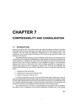 CHAPTER 7
COMPRESSIBILITY AND CONSOLIDATION


7.1     INTRODUCTION
Structures are built on soils. They transfer loads to the subsoil through the foundations. The effect
of the loads is felt by the soil normally up to a depth of about two to three times the width of the
foundation. The soil within this depth gets compressed due to the imposed stresses. The
compression of the soil mass leads to the decrease in the volume of the mass which results in the
settlement of the structure.
       The displacements that develop at any given boundary of the soil mass can be determined on
a rational basis by summing up the displacements of small elements of the mass resulting from the
strains produced by a change in the stress system. The compression of the soil mass due to the
imposed stresses may be almost immediate or time dependent according to the permeability
characteristics of the soil. Cohesionless soils which are highly permeable are compressed in a
relatively short period of time as compared to cohesive soils which are less permeable. The
compressibility characteristics of a soil mass might be due to any or a combination of the following
factors:
    1. Compression of the solid matter.
    2. Compression of water and air within the voids.
    3. Escape of water and air from the voids.
       It is quite reasonable and rational to assume that the solid matter and the pore water are
relatively incompressible under the loads usually encountered in soil masses. The change in volume
of a mass under imposed stresses must be due to the escape of water if the soil is saturated. But if the
soil is partially saturated, the change in volume of the mass is partly due to the compression and
escape of air from the voids and partly due to the dissolution of air in the pore water.
       The compressibility of a soil mass is mostly dependent on the rigidity of the soil skeleton.
The rigidity, in turn, is dependent on the structural arrangement of particles and, in fine grained


                                                                                                   207
 