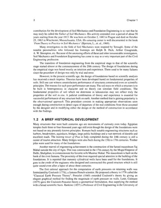 Chapter 1



contribution for the development of Soil Mechanics and Foundation Engineering is so vast that he
may truly be called the Father of Soil Mechanics, His activity extended over a period of about 50
years starting from the year 1913. He was born on October 2, 1883 in Prague and died on October
25, 1963 in Winchester, Massachusetts, USA. His amazing career is well documented in the book
 'From Theory to Practice in Soil Mechanics' (Bjerrum, L., et. al., 1960).
       Many investigators in the field of Soil Mechanics were inspired by Terzaghi. Some of the
notable personalities who followed his footsteps are Ralph B. Peck, Arthur Casagrande,
A. W. Skempton, etc. Because of the unceasing efforts of these and other innumerable investigators,
Soil Mechanics and Foundation Engineering has come to stay as a very important part of the Civil
Engineering profession.
       The transition of foundation engineering from the empirical stage to that of the scientific
stage started almost at the commencement of the 20th century. The design of foundations during
the empirical stage was based mostly on intuition and experience. There used to be many failures
since the procedure of design was only by trial and error.
       However, in the present scientific age, the design of foundations based on scientific analysis
has received a much impetus. Theories have been developed based on fundamental properties of
soils. Still one can witness unsatisfactory performance of structures constructed even on scientific
principles. The reasons for such poor performance are many. The soil mass on which a structure is to
be built is heterogeneous in character and no theory can simulate field conditions. The
fundamental properties of soil which we determine in laboratories may not reflect truly the
properties of the soil in-situ. A judicial combination of theory and experience is essential for
successful performance of any structure built on earth. Another method that is gaining popularity is
the observational approach. This procedure consists in making appropriate observations soon
enough during construction to detect signs of departure of the real conditions from those assumed
by the designer and in modifying either the design or the method of construction in accordance
with the findings.


1.2     A BRIEF HISTORICAL DEVELOPMENT
Many structures that were built centuries ago are monuments of curiosity even today. Egyptian
temples built three or four thousand years ago still exist though the design of the foundations were
not based on any presently known principles. Romans built notable engineering structures such as
harbors, breakwaters, aqueducts, bridges, large public buildings and a vast network of durable and
excellent roads. The leaning tower of Pisa in Italy completed during the 14th century is still a
center of tourist attraction. Many bridges were also built during the 15th to 17th centuries. Timber
piles were used for many of the foundations.
      Another marvel of engineering achievement is the construction of the famed mausoleum Taj
Mahal outside the city of Agra. This was constructed in the 17th century by the Mogul Emperor of
Delhi, Shahjahan, to commemorate his favorite wife Mumtaz Mahal. The mausoleum is built on the
bank of the river Jamuna. The proximity of the river required special attention in the building of the
foundations. It is reported that masonry cylindrical wells have been used for the foundations. It
goes to the credit of the engineers who designed and constructed this grand structure which is still
quite sound even after a lapse of about three centuries.
      The first rational approach for the computation of earth pressures on retaining walls was
formulated by Coulomb (1776), a famous French scientist. He proposed a theory in 1776 called the
"Classical Earth Pressure Theory". Poncelet (1840) extended Coulomb's theory by giving an
elegant graphical method for finding the magnitude of earth pressure on walls. Later, Culmann
(1875) gave the Coulomb-Poncelet theory a geometrical formulation, thus supplying the method
with a broad scientific basis. Rankine (1857) a Professor of Civil Engineering in the University of
 