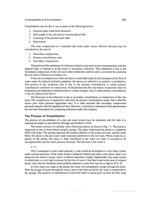 Compressibility and Consolidation                                                                   209

Consolidation may be due to one or more of the following factors:
    1.    External static loads from structures.
    2.    Self-weight of the soil such as recently placed fills.
    3.    Lowering of the ground water table.
    4.    Desiccation.
      The total compression of a saturated clay strata under excess effective pressure may be
considered as the sum of
    1. Immediate compression,
    2. Primary consolidation, and
    3. Secondary compression.
       The portion of the settlement of a structure which occurs more or less simultaneously with the
applied loads is referred to as the initial or immediate settlement. This settlement is due to the
immediate compression of the soil layer under undrained condition and is calculated by assuming
the soil mass to behave as an elastic soil.
       If the rate of compression of the soil layer is controlled solely by the resistance of the flow of
water under the induced hydraulic gradients, the process is referred to as primary consolidation.
The portion of the settlement that is due to the primary consolidation is called primary
consolidation settlement or compression. At the present time the only theory of practical value for
estimating time-dependent settlement due to volume changes, that is under primary consolidation
is the one-dimensional theory.
       The third part of the settlement is due to secondary consolidation or compression of the clay
layer. This compression is supposed to start after the primary consolidation ceases, that is after the
excess pore water pressure approaches zero. It is often assumed that secondary compression
proceeds linearly with the logarithm of time. However, a satisfactory treatment of this phenomenon
has not been formulated for computing settlement under this category.

The Process of Consolidation
The process of consolidation of a clay-soil-water system may be explained with the help of a
mechanical model as described by Terzaghi and Frohlich (1936).
       The model consists of a cylinder with a frictionless piston as shown in Fig. 7.1. The piston is
supported on one or more helical metallic springs. The space underneath the piston is completely
filled with water. The springs represent the mineral skeleton in the actual soil mass and the water
below the piston is the pore water under saturated conditions in the soil mass. When a load of p is
placed on the piston, this stress is fully transferred to the water (as water is assumed to be
incompressible) and the water pressure increases. The pressure in the water is
         u =p
       This is analogous to pore water pressure, u, that would be developed in a clay-water system
under external pressures. If the whole model is leakproof without any holes in the piston, there is no
chance for the water to escape. Such a condition represents a highly impermeable clay-water system
in which there is a very high resistance for the flow of water. It has been found in the case of compact
plastic clays that the minimum initial gradient required to cause flow may be as high as 20 to 30.
       If a few holes are made in the piston, the water will immediately escape through the holes.
With the escape of water through the holes a part of the load carried by the water is transferred to
the springs. This process of transference of load from water to spring goes on until the flow stops
 