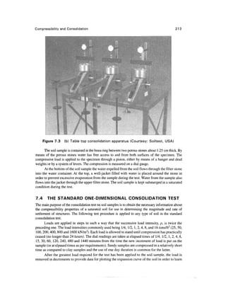 Compressibility and Consolidation                                                                 213




      Figure 7.3    (b) Table top consolidation apparatus (Courtesy: Soiltest, USA)

      The soil sample is contained in the brass ring between two porous stones about 1.25 cm thick. By
means of the porous stones water has free access to and from both surfaces of the specimen. The
compressive load is applied to the specimen through a piston, either by means of a hanger and dead
weights or by a system of levers. The compression is measured on a dial gauge.
      At the bottom of the soil sample the water expelled from the soil flows through the filter stone
into the water container. At the top, a well-jacket filled with water is placed around the stone in
order to prevent excessive evaporation from the sample during the test. Water from the sample also
flows into the jacket through the upper filter stone. The soil sample is kept submerged in a saturated
condition during the test.


7.4     THE STANDARD ONE-DIMENSIONAL CONSOLIDATION TEST
The main purpose of the consolidation test on soil samples is to obtain the necessary information about
the compressibility properties of a saturated soil for use in determining the magnitude and rate of
settlement of structures. The following test procedure is applied to any type of soil in the standard
consolidation test.
       Loads are applied in steps in such a way that the successive load intensity, p, is twice the
preceding one. The load intensities commonly used being 1/4, 1/2,1, 2,4, 8, and 16 tons/ft2 (25, 50,
100,200,400, 800 and 1600 kN/m2). Each load is allowed to stand until compression has practically
ceased (no longer than 24 hours). The dial readings are taken at elapsed times of 1/4, 1/2, 1,2,4, 8,
15, 30, 60, 120, 240, 480 and 1440 minutes from the time the new increment of load is put on the
sample (or at elpased times as per requirements). Sandy samples are compressed in a relatively short
time as compared to clay samples and the use of one day duration is common for the latter.
       After the greatest load required for the test has been applied to the soil sample, the load is
removed in decrements to provide data for plotting the expansion curve of the soil in order to learn
 