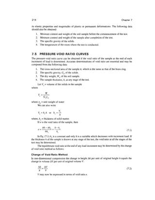 214                                                                                            Chapter 7

its elastic properties and magnitudes of plastic or permanent deformations. The following data
should also be obtained:
    1.        Moisture content and weight of the soil sample before the commencement of the test.
    2.        Moisture content and weight of the sample after completion of the test.
    3.        The specific gravity of the solids.
    4.        The temperature of the room where the test is conducted.


7.5        PRESSURE-VOID RATIO CURVES
The pressure-void ratio curve can be obtained if the void ratio of the sample at the end of each
increment of load is determined. Accurate determinations of void ratio are essential and may be
computed from the following data:
    1.     The    cross-sectional area of the sample A, which is the same as that of the brass ring.
    2.     The    specific gravity, G^, of the solids.
    3.     The    dry weight, Ws, of the soil sample.
    4.     The    sample thickness, h, at any stage of the test.
     Let Vs =• volume of the solids in the sample
where

                  w


where yw - unit weight of water
     We can also write


         Vs=hsA       or hs=^

where, hs = thickness of solid matter.
     If e is the void ratio of the sample, then

               Ah -Ah,      h- h.
         e=                                                                                            (7.1)
                 Ah..        h..
      In Eq. (7.1) hs is a constant and only h is a variable which decreases with increment load. If
the thickness h of the sample is known at any stage of the test, the void ratio at all the stages of the
test may be determined.
      The equilibrium void ratio at the end of any load increment may be determined by the change
of void ratio method as follows:

Change of Void-Ratio Method
In one-dimensional compression the change in height A/i per unit of original height h equals the
change in volume A V per unit of original volume V.

                                                                                                       (7.2)
          h       V
         V may now be expressed in terms of void ratio e.
 