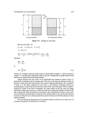 Compressibility and Consolidation                                                                    215




                                                                                ;         I




                                                                                    V
                                                                                    ">




                     (a) Initial condition                  (b) Compressed condition

                                 Figure 7.4     Change of void ratio

      We may write (Fig. 7.4),




              V-V                               e-e
        V      V                   V            l+e      l+e
Therefore,

      A/i _
      ~h~
              l +e
or

                                                                                                    (7.3)
              h
wherein, t±e = change in void ratio under a load, h = initial height of sample, e = initial void ratio of
sample, e' - void ratio after compression under a load, A/i = compression of sample under the load
which may be obtained from dial gauge readings.
       Typical pressure-void ratio curves for an undisturbed clay sample are shown in Fig. 7.5,
plotted both on arithmetic and on semilog scales. The curve on the log scale indicates clearly two
branches, a fairly horizontal initial portion and a nearly straight inclined portion. The coordinates
of point A in the figure represent the void ratio eQ and effective overburden pressure pQ
corresponding to a state of the clay in the field as shown in the inset of the figure. When a sample is
extracted by means of the best of techniques, the water content of the clay does not change
significantly. Hence, the void ratio eQ at the start of the test is practically identical with that of the
clay in the ground. When the pressure on the sample in the consolidometer reaches p0, the e-log p
curve should pass through the point A unless the test conditions differ in some manner from those in
the field. In reality the curve always passes below point A, because even the best sample is at least
slightly disturbed.
       The curve that passes through point A is generally termed as afield curve or virgin curve. In
settlement calculations, the field curve is to be used.
 
