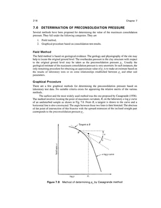 218                                                                                       Chapter 7


7.6     DETERMINATION OF PRECONSOLIDATION PRESSURE
Several methods have been proposed for determining the value of the maximum consolidation
pressure. They fall under the following categories. They are
    1. Field method,
    2. Graphical procedure based on consolidation test results.


Field Method
The field method is based on geological evidence. The geology and physiography of the site may
help to locate the original ground level. The overburden pressure in the clay structure with respect
to the original ground level may be taken as the preconsolidation pressure pc. Usually the
geological estimate of the maximum consolidation pressure is very uncertain. In such instances, the
only remaining procedure for obtaining an approximate value of pc is to make an estimate based on
the results of laboratory tests or on some relationships established between pc and other soil
parameters.

Graphical Procedure
There are a few graphical methods for determining the preconsolidation pressure based on
laboratory test data. No suitable criteria exists for appraising the relative merits of the various
methods.
      The earliest and the most widely used method was the one proposed by Casagrande (1936).
The method involves locating the point of maximum curvature, 5, on the laboratory e-log p curve
of an undisturbed sample as shown in Fig. 7.8. From B, a tangent is drawn to the curve and a
horizontal line is also constructed. The angle between these two lines is then bisected. The abscissa
of the point of intersection of this bisector with the upward extension of the inclined straight part
corresponds to the preconsolidation pressure/^,.



                                            Tangent at B




                                                                   e-log p curve




                                   log p            Pc

              Figure 7.8    Method of determining p by Casagrande method
 