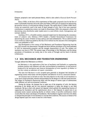 Introduction


Glasgow, proposed a new earth pressure theory, which is also called a Classical Earth Pressure
Theory.
       Darcy (1856), on the basis of his experiments on filter sands, proposed a law for the flow of
water in permeable materials and in the same year Stokes (1856) gave an equation for determining
the terminal velocity of solid particles falling in liquids. The rupture theory of Mohr (1900) Stress
Circles are extensively used in the study of shear strength of soils. One of the most important
contributions to engineering science was made by Boussinesq (1885) who proposed a theory for
determining stress distribution under loaded areas in a semi-infinite, elastic, homogeneous, and
isotropic medium.
       Atterberg (1911), a Swedish scientist, proposed simple tests for determining the consistency
limits of cohesive soils. Fellenius (1927) headed a Swedish Geotechnical Commission for
determining the causes of failure of many railway and canal embankments. The so-called Swedish
Circle method or otherwise termed as the Slip Circle method was the outcome of his investigation
which was published in 1927.
       The development of the science of Soil Mechanics and Foundation Engineering from the
year 1925 onwards was phenomenal. Terzaghi laid down definite procedures in his book published
in 1925 for determining properties and the strength characteristics of soils. The modern soil
mechanics was born in 1925. The present stage of knowledge in Soil Mechanics and the design
procedures of foundations are mostly due to the works of Terzaghi and his band of devoted
collaborators.


1.3      SOIL MECHANICS AND FOUNDATION ENGINEERING
Terzaghi defined Soil Mechanics as follows:
      Soil Mechanics is the application of the laws of mechanics and hydraulics to engineering
      problems dealing with sediments and other unconsolidated accumulations of solid particles
      produced by the mechanical and chemical disintegration of rocks regardless of whether or
      not they contain an admixture of organic constituents.
       The term Soil Mechanics is now accepted quite generally to designate that discipline of
engineering science which deals with the properties and behavior of soil as a structural material.
       All structures have to be built on soils. Our main objective in the study of soil mechanics is
to lay down certain principles, theories and procedures for the design of a safe and sound structure.
The subject of Foundation Engineering deals with the design of various types of substructures
under different soil and environmental conditions.
       During the design, the designer has to make use of the properties of soils, the theories
pertaining to the design and his own practical experience to adjust the design to suit field
conditions. He has to deal with natural soil deposits which perform the engineering function of
supporting the foundation and the superstructure above it. Soil deposits in nature exist in an
extremely erratic manner producing thereby an infinite variety of possible combinations which
would affect the choice and design of foundations. The foundation engineer must have the ability
to interpret the principles of soil mechanics to suit the field conditions. The success or failure of his
design depends upon how much in tune he is with Nature.
 