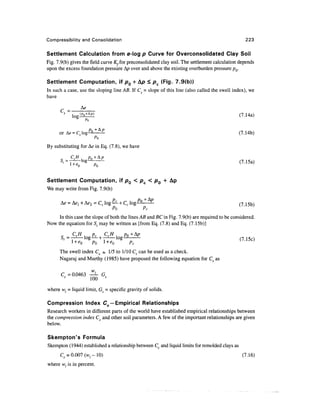 Compressibility and Consolidation                                                                  223

Settlement Calculation from e-log p Curve for Overconsolidated Clay Soil
Fig. 7.9(b) gives the field curve Kffor preconsolidated clay soil. The settlement calculation depends
upon the excess foundation pressure Ap over and above the existing overburden pressure pQ.

Settlement Computation, if pQ + A/0 < pc (Fig. 7.9(b))
In such a case, use the sloping line AB. If Cs = slope of this line (also called the swell index), we
have
                a
      c =       (p +Ap)
            log o                                                                               (7.14a)
                  Po

      or A* = C, log^                                                                           (7.14b)

By substituting for A<? in Eq. (7.8), we have


                                                                                                (7.15a)


Settlement Computation, if p0 < pc < p0 + Ap
We may write from Fig. 7.9(b)

                                                                                                (715b)
                                                Pc

     In this case the slope of both the lines AB and EC in Fig. 7.9(b) are required to be considered.
Now the equation for St may be written as [from Eq. (7.8) and Eq. (7.15b)]

            CSH          pc   CCH
                  log— + —-— log
                     *                  Pc

      The swell index Cs « 1/5 to 1/10 Cc can be used as a check.
      Nagaraj and Murthy (1985) have proposed the following equation for Cs as


       C =0.0463 -^- Gs
                 100

where wl = liquid limit, Gs = specific gravity of solids.

Compression Index Cc — Empirical Relationships
Research workers in different parts of the world have established empirical relationships between
the compression index C and other soil parameters. A few of the important relationships are given
below.

Skempton's Formula
Skempton (1944) established a relationship between C, and liquid limits for remolded clays as
      Cc = 0.007 (wl - 10)                                                                       (7.16)
where wl is in percent.
 