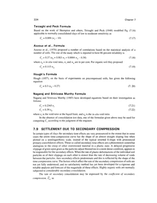 224                                                                                        Chapter 7

 Terzaghi and Peck Formula
Based on the work of Skempton and others, Terzaghi and Peck (1948) modified Eq. (7.16)
applicable to normally consolidated clays of low to moderate sensitivity as
       Cc = 0.009 (w, -10)                                                                      (7.17)

Azzouz et al., Formula
Azzouz et al., (1976) proposed a number of correlations based on the statistical analysis of a
number of soils. The one of the many which is reported to have 86 percent reliability is
       Cc = 0.37 (eQ + 0.003 w{ + 0.0004 wn - 0.34)                                             (7.18)
where eQ = in-situ void ratio, wf and wn are in per cent. For organic soil they proposed
       Cc = 0.115w n                                                                            (7.19)

Hough's Formula
Hough (1957), on the basis of experiments on precompressed soils, has given the following
equation
       Cc = 0.3 (e0- 0.27)                                                                     (7.20)


Nagaraj and Srinivasa Murthy Formula
Nagaraj and Srinivasa Murthy (1985) have developed equations based on their investigation as
follows
       Cc = 0.2343 e,                                                                           (7.21)
       Cc = 0.39*0                                                                              (7.22)
where el is the void ratio at the liquid limit, and eQ is the in-situ void ratio.
     In the absence of consolidation test data, one of the formulae given above may be used for
computing Cc according to the judgment of the engineer.


7.9     SETTLEMENT DUE TO SECONDARY COMPRESSION
In certain types of clays the secondary time effects are very pronounced to the extent that in some
cases the entire time-compression curve has the shape of an almost straight sloping line when
plotted on a semilogarithmic scale, instead of the typical inverted S-shape with pronounced
primary consolidation effects. These so called secondary time effects are a phenomenon somewhat
analogous to the creep of other overstressed material in a plastic state. A delayed progressive
slippage of grain upon grain as the particles adjust themselves to a more dense condition, appears to
be responsible for the secondary effects. When the rate of plastic deformations of the individual soil
particles or of their slippage on each other is slower than the rate of decreasing volume of voids
between the particles, then secondary effects predominate and this is reflected by the shape of the
time compression curve. The factors which affect the rate of the secondary compression of soils are
not yet fully understood, and no satisfactory method has yet been developed for a rigorous and
reliable analysis and forecast of the magnitude of these effects. Highly organic soils are normally
subjected to considerable secondary consolidation.
      The rate of secondary consolidation may be expressed by the coefficient of secondary
compression, Ca as
 