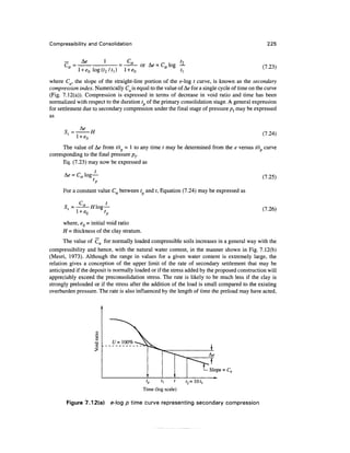 Compressibility and Consolidation                                                                225



      c =                         cn    or Ae = Ca log —                                       (7.23)
                                                              *
where Ca, the slope of the straight-line portion of the e-log t curve, is known as the secondary
compression index. Numerically Ca is equal to the value of Ae for a single cycle of time on the curve
(Fig. 7.12(a)). Compression is expressed in terms of decrease in void ratio and time has been
normalized with respect to the duration t of the primary consolidation stage. A general expression
for settlement due to secondary compression under the final stage of pressure pf may be expressed
as

      5 =        •H                                                                            (7.24)

      The value of Ae from tit = 1 to any time / may be determined from the e versus tit curve
corresponding to the final pressure pf.
      Eq. (7.23) may now be expressed as

      A<? = Ca log —                                                                           (7.25)

      For a constant value Ca between t and t, Equation (7.24) may be expressed as


                                                                                               (7.26)

      where, eQ - initial void ratio
      H = thickness of the clay stratum.
       The value of Ca for normally loaded compressible soils increases in a general way with the
compressibility and hence, with the natural water content, in the manner shown in Fig. 7.12(b)
(Mesri, 1973). Although the range in values for a given water content is extremely large, the
relation gives a conception of the upper limit of the rate of secondary settlement that may be
anticipated if the deposit is normally loaded or if the stress added by the proposed construction will
appreciably exceed the preconsolidation stress. The rate is likely to be much less if the clay is
strongly preloaded or if the stress after the addition of the load is small compared to the existing
overburden pressure. The rate is also influenced by the length of time the preload may have acted,




                                                                             Slope = Ca

                                                                   r2=10f,
                                           Time (log scale)

       Figure 7.12(a)      e-log p time curve representing secondary compression
 