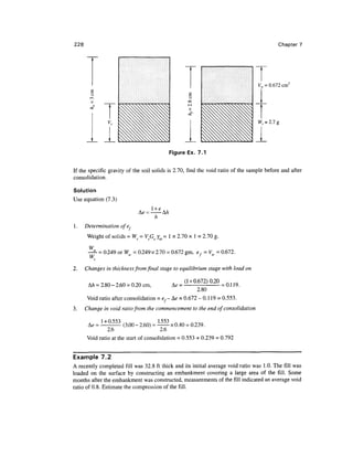 228                                                                                        Chapter 7




                                                                                  K, = 0.672 cm3




                                          Figure Ex. 7.1


If the specific gravity of the soil solids is 2.70, find the void ratio of the sample before and after
consolidation.

Solution
Use equation (7.3)

                                  - A/z
                                  h
1.    Determination of 'e*
      Weight of solids = Ws = VsGs Jm = 1 x 2.70 x 1 = 2.70 g.

       W
         = 0.249 or Ww = 0.249 x 2.70 = 0.672 gm, ef = Vw= 0.672.
       W
2.    Changes in thickness from final stage to equilibrium stage with load on

                                                (1 + 0.672)0.20
       A/i = 2.80 -2.60 = 0.20 cm,                              • = 0.119.
                                                       2.80
      Void ratio after consolidation = e,- &e = 0.672 - 0.1 19 = 0.553.
3.    Change in void ratio from the commencement to the end of consolidation

             1+ 0 553
                -      (3.00 - 2.60) =      x 0.40 = 0.239 .
               2.6                      2.6
      Void ratio at the start of consolidation = 0.553 + 0.239 = 0.792


Example 7.2
A recently completed fill was 32.8 ft thick and its initial average void ratio was 1.0. The fill was
loaded on the surface by constructing an embankment covering a large area of the fill. Some
months after the embankment was constructed, measurements of the fill indicated an average void
ratio of 0.8. Estimate the compression of the fill.
 