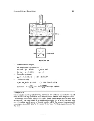 Compressibility and Consolidation                                                               231

                                             CX

                                             3




                            .-.*'.. •
                           .•6.5 ft W.

                           ^^ferief,.
                                                                     24.5 ft = Z




                                            16ft


                                 16ft -                    r = 5.66 ft



                                          Figure Ex. 7.4

2.   Void ratio and unit weights
      Per the procedure explained in Ex. 7.3
      For sand y, = 124 lb/ft3         yfc = 61.6 lb/ft3
      For clay   yb = 51.4 lb/ft3         <?0 = 1.09
3.   Overburden pressure pQ
     pQ = 8 x 51.4 + 10 x 62 + 13 x 124 = 2639 lb/ft2
4.   Compression index

      w/   = Ip + wp = 40 + 30 = 70%,      Cc = 0.009 (70 - 10) = 0.54

                           0.54     ... . 2639 + 683     ft/liaA  A 0, .
      Settlement     S, = . . _ x ! 6 x l o g        = 0.413 ft = 4.96m.
                          1 + 1.09            2639


Example 7.5
Soil investigation at a site gave the following information. Fine sand exists to a depth of 10.6 m and
below this lies a soft clay layer 7.60 m thick. The water table is at 4.60 m below the ground surface.
The submerged unit weight of sand yb is 10.4 kN/m3, and the wet unit weight above the water table
is 17.6 kN/m3. The water content of the normally consolidated clay wn = 40%, its liquid limit
wt = 45%, and the specific gravity of the solid particles is 2.78. The proposed construction will
transmit a net stress of 120 kN/m2 at the center of the clay layer. Find the average settlement of the
clay layer.
 