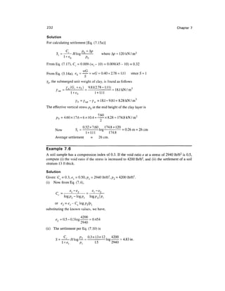 232                                                                                                Chapter 7

Solution
For calculating settlement [Eq. (7.15a)]

            C     pn + A/?
       S = —— H log^--                                             where &p = 120 kN / m2
          l + eQ     pQ
From Eq. (7.17), Cr = 0.009 (w, - 10) = 0.009(45 - 10) = 0.32
                        wG
From Eq. (3. 14a), eQ = - = wG = 0.40 x 2.78 = 1.1 1                                 since S = 1
                                        tJ

Yb, the submerged unit weight of clay, is found as follows
                 MG.+«.) = 9*1(2.78 + Ul)                                        3
       '   ^"t
                   l + eQ
                   1        ,
                                              l + l.ll
                                               1   .   1   1   1




                                Yb=Y^-Yw =18.1-9.81 = 8.28 kN/m 3
The effective vertical stress pQ at the mid height of the clay layer is

      pQ = 4.60 x 17.6 + 6 x 10.4 + — x 8.28 = 174.8 kN / m 2

                    _ 0.32x7.60, 174.8 + 120
      Now          St1 = - log - = 0.26m = 26 cm
                         1+1.11      174.8
      Average settlement    =   26 cm.

Example 7.6
A soil sample has a compression index of 0.3. If the void ratio e at a stress of 2940 Ib/ft2 is 0.5,
compute (i) the void ratio if the stress is increased to 4200 Ib/ft2, and (ii) the settlement of a soil
stratum 13 ft thick.

Solution
Given: Cc = 0.3, el = 0.50, /?, = 2940 Ib/ft2, p2 = 4200 Ib/ft2.
(i) Now from Eq. (7.4),
                   p        —p
                   Ci           %."-)
                       l          2
      C =               -           —

      or e2 = e]-c
substituting the known values, we have,

      e- = 0.5 - 0.31og
       2                                     - 0.454
                      2940
(ii) The settlement per Eq. (7.10) is

      c cc „, Pi 0.3x13x12, 4200
      S = —— //log— = - log - = 4.83 m.
                 pl   1.5   2940
 