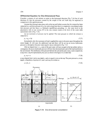 234                                                                                               Chapter 7

Differential Equation for One-Dimensional Flow
Consider a stratum of soil infinite in extent in the horizontal direction (Fig. 7.14) but of such
thickness //, that the pressures created by the weight of the soil itself may be neglected in
comparison to the applied pressure.
      Assume that drainage takes place only at the top and further assume that the stratum has been
subjected to a uniform pressure of pQ for such a long time that it is completely consolidated under
that pressure and that there is a hydraulic equilibrium prevailing, i.e., the water level in the
piezometric tube at any section XY in the clay stratum stands at the level of the water table
(piezometer tube in Fig. 7.14).
      Let an increment of pressure A/? be applied. The total pressure to which the stratum is
subjected is
      Pl=pQ    + Ap                                                                                    (7.27)
       Immediately after the increment of load is applied the water in the pore space throughout the
entire height, H, will carry the additional load and there will be set up an excess hydrostatic
pressure ui throughout the pore water equal to Ap as indicated in Fig. 7.14.
       After an elapsed time t = tv some of the pore water will have escaped at the top surface and as a
consequence, the excess hydrostatic pressure will have been decreased and a part of the load transferred to
the soil structure. The distribution of the pressure between the soil and the pore water, p and u respectively
at any time t, may be represented by the curve as shown in the figure. It is evident that
      Pi=p + u                                                                                         (7.28)
at any elapsed time t and at any depth z, and u is equal to zero at the top. The pore pressure u, at any
depth, is therefore a function of z and / and may be written as
      u =f(z, t)                                                                                       (7.29)

                      Piezometers




                                            Impermeable

                               (a)                                                      (b)

                          Figure 7.14       One-dimensional consolidation
 