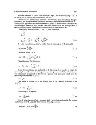 Compressibility and Consolidation                                                                 235

      Consider an element of volume of the stratum at a depth z, and thickness dz (Fig. 7.14). Let
the bottom and top surfaces of this element have unit area.
      The consolidation phenomenon is essentially a problem of non-steady flow of water through a
porous mass. The difference between the quantity of water that enters the lower surface at level X'Y'
and the quantity of water which escapes the upper surface at level XY in time element dt must equal the
volume change of the material which has taken place in this element of time. The quantity of water is
dependent on the hydraulic gradient which is proportional to the slope of the curve t .
      The hydraulic gradients at levels XY and X'Y' of the element are




       ,    1 d           du              1 du ^ 1 d2u ,
      iss
            ^-* ** TwTz+Tw^dz
                   u+                 =                                                        (7 30)
                                                                                                  -
      If k is the hydraulic conductivity the outflow from the element at level XY in time dt is
                 k du
      dql=ikdt = ——dt                                                                           (7.31)
                    ' W    **

      The inflow at level X'Y' is

                   k du  d2u
      dq2 = ikdt = ~^dt + -^dzdt                                                                  (7.32)

      The difference in flow is therefore

                                k
      dq = dq^ -dq2 = -— -r-^dz dt                                                           (7.33)
                                • w

       From the consolidation test performed in the laboratory, it is possible to obtain the
relationship between the void ratios corresponding to various pressures to which a soil is subjected.
This relationship is expressed in the form of a pressure-void ratio curve which gives the
relationship as expressed in Eq. (7.12)
      de = avdp                                                                                  (7.34)
      The change in volume Adv of the element given in Fig. 7.14 may be written as per
Eq. (7.7).

                de
      Mv = Mz = -- dz                                                                                 (7.35)
               i+e
      Substituting for de, we have

                                                                                                (7.36)

       Here dp is the change in effective pressure at depth z during the time element dt. The increase
in effective pressure dp is equal to the decrease in the pore pressure, du.

                               du
      Therefore,    dp = -du = -^~dt                                                            (7.37)
                                at
 