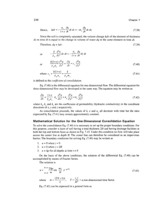 236                                                                                       Chapter 7

                                av du                     du
      Hence,      Mv = —      — dtdz = -tnvv—dtdz                                             v(7.38)
                        l + e at            dt                                                      '
      Since the soil is completely saturated, the volume change AJv of the element of thickness
dz in time dt is equal to the change in volume of water dq in the same element in time dt.
      Therefore, dq = Mv                                                                       (7.39)

                       k d2u       -it   a du -i -if
      or
                      rw di2-, di Lu — l, + e dt az at
                         -,                   ^


                 k( + e}d2u
      or                                      v                                               (7.40)
                  Ywav      dz2     dt            dz2

                                    k
                                                                                              (7.41)
                       yW V
                       '
                         a        y WmV
                                   '


is defined as the coefficient of consolidation.
      Eq. (7.40) is the differential equation for one-dimensional flow. The differential equation for
three-dimensional flow may be developed in the same way. The equation may be written as

       du      l +e        d2u          d2u         d2u
                                                                                              (7 42)
                                                                                                '
where kx, ky and kz are the coefficients of permeability (hydraulic conductivity) in the coordinate
directions of jc, y and z respectively.
      As consolidation proceeds, the values of k, e and av all decrease with time but the ratio
expressed by Eq. (7.41) may remain approximately constant.

Mathematical Solution for the One-Dimensional Consolidation Equation
To solve the consolidation Eq. (7.40) it is necessary to set up the proper boundary conditions. For
this purpose, consider a layer of soil having a total thickness 2H and having drainage facilities at
both the top and bottom faces as shown in Fig. 7.15. Under this condition no flow will take place
across the center line at depth H. The center line can therefore be considered as an impervious
barrier. The boundary conditions for solving Eq. (7.40) may be written as
    1 . u = 0 when z = 0
    2. u = 0 when z = 2H
    3. u = <p for all depths at time t = 0
     On the basis of the above conditions, the solution of the differential Eq. (7.40) can be
accomplished by means of Fourier Series.
     The solution is

                    mz _ m 2 r
      u=       - sin — eml                                                                     (7.43)
                 m          H

                     1)*                       cvt            .
      where     m --,                         / = —— = a non-dimensional time factor.
                   2                           H2
      Eq. (7.43) can be expressed in a general form as
 