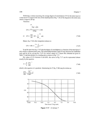 238                                                                                          Chapter 7

      Following a similar reasoning, the average degree of consolidation U% for the entire layer at
a time factor Tis equal to the ratio of the shaded portion (Fig. 7.16) of the diagram to the entire area
which is equal to 2H A/?.
      Therefore

                     2H


                       u
             U% =           _..       xlOO

                                      2H

      or     £/% =           2H——           udz                                                  (7.46)
                       2H       ^p
                                       o
      Hence, Eq. (7.46) after integration reduces to

                                             2
             £/%=100 1-             —-£ -m T                                                     (7.47)

      It can be seen from Eq. (7.47) that the degree of consolidation is a function of the time factor T
only which is a dimensionless ratio. The relationship between Tand U% may therefore be established
once and for all by solving Eq. (7.47) for various values of T. Values thus obtained are given in
Table 7.3 and also plotted on a semilog plot as shown in Fig. 7.17.
      For values of U% between 0 and 60%, the curve in Fig. 7.17 can be represented almost
exactly by the equation


      T=                                                                                         (7.48)
             4 100
which is the equation of a parabola. Substituting for T, Eq. (7.48) may be written as

      U%
                                                                                                 (7.49)
        oo

               u
                           —•—„
              20                  --
                                                 ,
              40
        u%
              60                                        k        

              80                                                     
             100
              O.C)03         0.01          0.03       0.1         0.3
                                                                              ^^
                                                                             1.0   3.0      10
                                                  Time factor T(log scale)

                                           Figure 7.17      U versus T
 