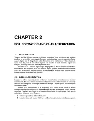 CHAPTER 2
SOIL FORMATION AND CHARACTERIZATION


2.1     INTRODUCTION
The word 'soil' has different meanings for different professions. To the agriculturist, soil is the top
thin layer of earth within which organic forces are predominant and which is responsible for the
support of plant life. To the geologist, soil is the material in the top thin zone within which roots
occur. From the point of view of an engineer, soil includes all earth materials, organic and
inorganic, occurring in the zone overlying the rock crust.
       The behavior of a structure depends upon the properties of the soil materials on which the
structure rests. The properties of the soil materials depend upon the properties of the rocks from
which they are derived. A brief discussion of the parent rocks is, therefore, quite essential in order
to understand the properties of soil materials.


2.2     ROCK CLASSIFICATION
Rock can be defined as a compact, semi-hard to hard mass of natural material composed of one or
more minerals. The rocks that are encountered at the surface of the earth or beneath, are commonly
classified into three groups according to their modes of origin. They are igneous, sedimentary and
metamorphic rocks.
       Igneous rocks are considered to be the primary rocks formed by the cooling of molten
magmas, or by the recrystallization of older rocks under heat and pressure great enough to render
them fluid. They have been formed on or at various depths below the earth surface. There are two
main classes of igneous rocks. They are:
    1. Extrusive (poured out at the surface), and
    2. Intrusive (large rock masses which have not been formed in contact with the atmosphere).
 