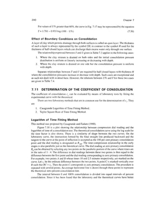 240                                                                                        Chapter 7

      For values of U% greater than 60%, the curve in Fig. 7.17 may be represented by the equation
      T= 1.781 - 0.933 log (100 - U%)                                                            (7.50)

Effect of Boundary Conditions on Consolidation
A layer of clay which permits drainage through both surfaces is called an open layer. The thickness
of such a layer is always represented by the symbol 2H, in contrast to the symbol H used for the
thickness of half-closed layers which can discharge their excess water only through one surface.
      The relationship expressed between rand (/given in Table 7.3 applies to the following cases:
    1. Where the clay stratum is drained on both sides and the initial consolidation pressure
       distribution is uniform or linearly increasing or decreasing with depth.
    2. Where the clay stratum is drained on one side but the consolidation pressure is uniform
       with depth.
      Separate relationships between T and U are required for half closed layers with thickness H
where the consolidation pressures increase or decrease with depth. Such cases are exceptional and
as such not dealt with in detail here. However, the relations between U% and 7" for these two cases
are given in Table 7.4.


7.11      DETERMINATION OF THE COEFFICIENT OF CONSOLIDATION
The coefficient of consolidation c can be evaluated by means of laboratory tests by fitting the
experimental curve with the theoretical.
      There are two laboratory methods that are in common use for the determination of cv. They
are
    1. Casagrande Logarithm of Time Fitting Method.
    2. Taylor Square Root of Time Fitting Method.


Logarithm of Time Fitting Method
This method was proposed by Casagrande and Fadum (1940).
       Figure 7.18 is a plot showing the relationship between compression dial reading and the
logarithm of time of a consolidation test. The theoretical consolidation curve using the log scale for
the time factor is also shown. There is a similarity of shape between the two curves. On the
laboratory curve, the intersection formed by the final straight line produced backward and the
tangent to the curve at the point of inflection is accepted as the 100 per cent primary consolidation
point and the dial reading is designated as /?100. The time-compression relationship in the early
stages is also parabolic just as the theoretical curve. The dial reading at zero primary consolidation
RQ can be obtained by selecting any two points on the parabolic portion of the curve where times are
in the ratio of 1 : 4. The difference in dial readings between these two points is then equal to the
difference between the first point and the dial reading corresponding to zero primary consolidation.
For example, two points A and B whose times 10 and 2.5 minutes respectively, are marked on the
curve. Let z{ be the ordinate difference between the two points. A point C is marked vertically over
B such that BC = zr Then the point C corresponds to zero primary consolidation. The procedure is
repeated with several points. An average horizontal line is drawn through these points to represent
the theoretical zero percent consolidation line.
      The interval between 0 and 100% consolidation is divided into equal intervals of percent
consolidation. Since it has been found that the laboratory and the theoretical curves have better
 