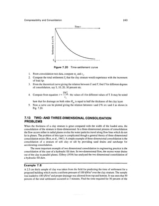 Compressibility and Consolidation                                                                  243

                                                  Time t




                              Figure 7.20     Time-settlement curve

    1. From consolidation test data, compute mv and cv.
    2. Compute the total settlement St that the clay stratum would experience with the increment
       of load Ap.
    3. From the theoretical curve giving the relation between U and T, find T for different degrees
       of consolidation, say 5, 10, 20, 30 percent etc.

                                 TH2,
    4. Compute from equation t = —— the values of t for different values of T. It may be noted
                                        C
                                         v

       here that for drainage on both sides Hdr is equal to half the thickness of the clay layer.
    5. Now a curve can be plotted giving the relation between t and U% or t and S as shown in
       Fig. 7.20.


7.13 TWO- AND THREE-DIMENSIONAL CONSOLIDATION
PROBLEMS
When the thickness of a clay stratum is great compared with the width of the loaded area, the
consolidation of the stratum is three-dimensional. In a three-dimensional process of consolidation
the flow occurs either in radial planes or else the water particles travel along flow lines which do not
lie in planes. The problem of this type is complicated though a general theory of three-dimensional
consolidation exists (Biot, et al., 1941). A simple example of three-dimensional consolidation is the
consolidation of a stratum of soft clay or silt by providing sand drains and surcharge for
accelerating consolidation.
       The most important example of two dimensional consolidation in engineering practice is the
consolidation of the case of a hydraulic fill dam. In two-dimensional flow, the excess water drains
out of the clay in parallel planes. Gilboy (1934) has analyzed the two dimensional consolidation of
a hydraulic fill dam.

Example 7.8
A 2.5 cm thick sample of clay was taken from the field for predicting the time of settlement for a
proposed building which exerts a uniform pressure of 100 kN/m2 over the clay stratum. The sample
was loaded to 100 kN/m2 and proper drainage was allowed from top and bottom. It was seen that 50
percent of the total settlement occurred in 3 minutes. Find the time required for 50 percent of the
 