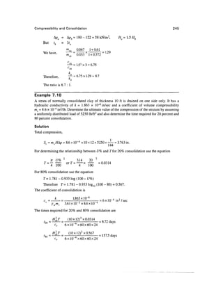 Compressibility and Consolidation                                                              245

                  A D = Ap, = 180-122 = 58kN/m 2 ,                            H=l.5H,
      But         tb = 3ta
                                     a      Q.Q67 1 + 0.61
      We have,                   m        = 0.053 * 1 + 0.572 = L29


                                     vb
                                     k2
      Therefore,        T -= 6.75 x 1.29 = 8.7
                         K
                           b
      The ratio is 8.7 : 1.

Example 7.10
A strata of normally consolidated clay of thickness 10 ft is drained on one side only. It has a
hydraulic conductivity of h = 1.863 x 10~8 in/sec and a coefficient of volume compressibility
rav = 8.6 x 10"4 in2/lb. Determine the ultimate value of the compression of the stratum by assuming
a uniformly distributed load of 5250 lb/ft2 and also determine the time required for 20 percent and
80 percent consolidation.

Solution
Total compression,

      S < = m v //A/? = 8.6 x 10~4 x 10 x 12 x 5250 x — = 3.763 in.
                   f                                  144

For determining the relationship between U% and T for 20% consolidation use the equation
                             2                              2
             n U%                           3.14       20
      T                           orT
           = ^m                            = ~ m =a°314
                                                   x

For 80% consolidation use the equation
      T = 1.781 - 0.933 log (100 - £/%)
     Therefore T= 1.781 - 0.933 Iog10 (100 - 80) = 0.567.
The coefficient of consolidation is

                   k       1.863xlO~8                             , m 4 • ?/
      c =            =                                          - 6 x 10~4 in 2 / sec
                 ywmv 3.61xlO~ 2 x8.
The times required for 20% and 80% consolidation are

            H2drT    (10xl2) 2 x0.0314
      f2o = —££L— =      ~A            = 8.72 days
             cv     6xlO"4x60x60x24

      ?          H2drT             (10 x!2) 2 x 0.567 =
          so =           =
                                       A                157.5 days
                  cv             6xlO"4x60x60x24
 