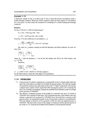 Compressibility and Consolidation                                                             247


Example 7.13
A laboratory sample of clay 2 cm thick took 15 min to attain 60 percent consolidation under a
double drainage condition. What time will be required to attain the same degree of consolidation
for a clay layer 3 m thick under the foundation of a building for a similar loading and drainage
condition?

Solution
Use Eq. (7.50) for U > 60% for determining T
       T= 1.781-0.933 log(l00-£/%)

       = 1.781-0.933 log (100-60) = 0.286.
From Eq. (7.51) the coefficient of consolidation, cv is

             TH2     0.286 x (I)2
       c =                        • = 1.91xlO~ 2 cm2/min.
                         15
     The value of cv remains constant for both the laboratory and field conditions. As such, we
may write,



               lab         J field

where Hdr - half the thickness = 1 cm for the lab sample and 150cm for field stratum, and
tlab = 15 min.
       15
       Therefore,




or tf= (150)2 x 0.25 = 5625 hr or 234 days (approx).
for the field stratum to attain the same degree of consolidation.


7.14       PROBLEMS
   7.1 A bed of sand 10m thick is underlain by a compressible of clay 3 m thick under which lies
       sand. The water table is at a depth of 4 m below the ground surface. The total unit weights
       of sand below and above the water table are 20.5 and 17.7 kN/m3 respectively. The clay has
       a natural water content of 42%, liquid limit 46% and specific gravity 2.76. Assuming the
       clay to be normally consolidated, estimate the probable final settlement under an average
       excess pressure of 100 kN/m2.
   7.2 The effective overburden pressure at the middle of a saturated clay layer 12 ft thick is
       2100 lb/ft2 and is drained on both sides. The overburden pressure at the middle of the clay
       stratum is expected to be increased by 3150 lb/ft2 due to the load from a structure at the
       ground surface. An undisturbed sample of clay 20 mm thick is tested in a consolidometer.
       The total change in thickness of the specimen is 0.80 mm when the applied pressure is
       2100 lb/ft2. The final water content of the sample is 24 percent and the specific gravity of
       the solids is 2.72. Estimate the probable final settlement of the proposed structure.
 
