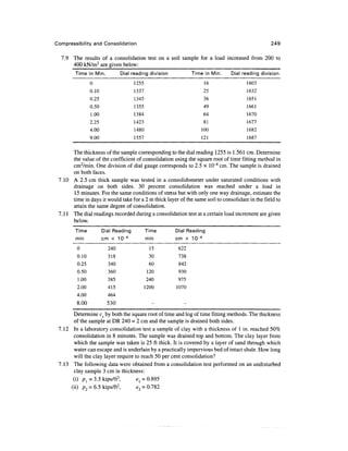 Compressibility and Consolidation                                                                 249

  7.9 The results of a consolidation test on a soil sample for a load increased from 200 to
      400 kN/m2 are given below:
        Time in M i n .         Dial reading division          Time in M i n .   Dial reading division
                0                     1255                           16                1603
                0.10                  1337                          25                 1632
                0.25                  1345                          36                 1651
                0.50                  1355                          49                 1661
                1.00                  1384                          64                 1670
                2.25                  1423                          81                 1677
                4.00                  1480                         100                 1682
                9.00                  1557                         121                 1687

      The thickness of the sample corresponding to the dial reading 1255 is 1.561 cm. Determine
      the value of the coefficient of consolidation using the square root of time fitting method in
      cm2/min. One division of dial gauge corresponds to 2.5 x lO^4 cm. The sample is drained
      on both faces.
 7.10 A 2.5 cm thick sample was tested in a consolidometer under saturated conditions with
      drainage on both sides. 30 percent consolidation was reached under a load in
      15 minutes. For the same conditions of stress but with only one way drainage, estimate the
      time in days it would take for a 2 m thick layer of the same soil to consolidate in the field to
      attain the same degree of consolidation.
 7.11 The dial readings recorded during a consolidation test at a certain load increment are given
      below.
        Time           Dial Reading          Time       Dial Reading
        min            cm x 10~4             min        cm x 10~4
         0                240                  15        622
         0.10             318                  30        738
         0.25             340                  60        842
         0.50             360                 120        930
         1.00             385                240         975
         2.00             415                1200       1070
         4.00             464
         8.00             530                   -          -

       Determine cv by both the square root of time and log of time fitting methods. The thickness
       of the sample at DR 240 = 2 cm and the sample is drained both sides.
 7.12 In a laboratory consolidation test a sample of clay with a thickness of 1 in. reached 50%
       consolidation in 8 minutes. The sample was drained top and bottom. The clay layer from
        which the sample was taken is 25 ft thick. It is covered by a layer of sand through which
        water can escape and is underlain by a practically impervious bed of intact shale. How long
       will the clay layer require to reach 50 per cent consolidation?
 7.13 The following data were obtained from a consolidation test performed on an undisturbed
       clay sample 3 cm in thickness:
       (i) pl = 3.5 kips/ft2,       e{= 0.895
      (ii) p2 = 6.5 kips/ft2,       e2 = 0.782
 