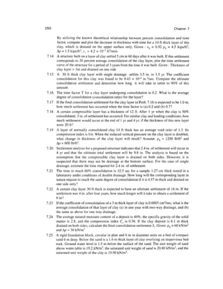 250                                                                                             Chapter 7

         By utilizing the known theoretical relationship between percent consolidation and time
         factor, compute and plot the decrease in thickness with time for a 10 ft thick layer of this
         clay, which is drained on the upper surface only. Given : eQ = 0.92 /?0 = 4.5 kips/ft 2 ,
         Ap = 1.5 kips/ft 2 , c, = 4.2 x 10~5 ft 2 /min.
 7.14    A structure built on a layer of clay settled 5 cm in 60 days after it was built. If this settlement
         corresponds to 20 percent average consolidation of the clay layer, plot the time settlement
         curve of the structure for a period of 3 years from the time it was built. Given : Thickness of
         clay layer = 3m and drained on one side
7.15     A 30 ft thick clay layer with single drainage settles 3.5 in. in 3.5 yr. The coefficient
         consolidation for this clay was found to be 8.43 x 10"4 in.2/sec. Compute the ultimate
         consolidation settlement and determine how long it will take to settle to 90% of this
        amount.
7.16    The time factor T for a clay layer undergoing consolidation is 0.2. What is the average
        degree of consolidation (consolidation ratio) for the layer?
7.17    If the final consolidation settlement for the clay layer in Prob. 7.16 is expected to be 1.0 m,
        how much settlement has occurred when the time factor is (a) 0.2 and (b) 0.7?
7.18    A certain compressible layer has a thickness of 12 ft. After 1 yr when the clay is 50%
        consolidated, 3 in. of settlement has occurred. For similar clay and loading conditions, how
        much settlement would occur at the end of 1 yr and 4 yr, if the thickness of this new layer
        were 20 ft?
7.19    A layer of normally consolidated clay 14 ft thick has an average void ratio of 1.3. Its
        compression index is 0.6. When the induced vertical pressure on the clay layer is doubled,
        what change in thickness of the clay layer will result? Assume: pQ = 1200 lb/ft 2 and
        A/? = 600 lb/ft 2 .
7.20    Settlement analysis for a proposed structure indicates that 2.4 in. of settlement will occur in
        4 yr and that the ultimate total settlement will be 9.8 in. The analysis is based on the
        assumption that the compressible clay layer is drained on both sides. However, it is
        suspected that there may not be drainage at the bottom surface. For the case of single
        drainage, estimate the time required for 2.4 in. of settlement.
7.21    The time to reach 60% consolidation is 32.5 sec for a sample 1.27 cm thick tested in a
        laboratory under conditions of double drainage. How long will the corresponding layer in
        nature require to reach the same degree of consolidation if it is 4.57 m thick and drained on
        one side only?
7.22    A certain clay layer 30 ft thick is expected to have an ultimate settlement of 16 in. If the
        settlement was 4 in. after four years, how much longer will it take to obtain a settlement of
        6 in?
7.23    If the coefficient of consolidation of a 3 m thick layer of clay is 0.0003 cm2/sec, what is the
        average consolidation of that layer of clay (a) in one year with two-way drainage, and (b)
        the same as above for one-way drainage.
7.24    The average natural moisture content of a deposit is 40%; the specific gravity of the solid
        matter is 2.8, and the compression index Cc is 0.36. If the clay deposit is 6.1 m thick
        drained on both sides, calculate the final consolidation settlement St. Given: pQ = 60 kN/m 2
        and A/? = 30 kN/m 2
7.25    A rigid foundation block, circular in plan and 6 m in diameter rests on a bed of compact
        sand 6 m deep. Below the sand is a 1.6 m thick layer of clay overlying on impervious bed
        rock. Ground water level is 1.5 m below the surface of the sand. The unit weight of sand
        above water table is 19.2 kN/m 3 , the saturated unit weight of sand is 20.80 kN/m 3 , and the
        saturated unit weight of the clay is 19.90 kN/m3.
 