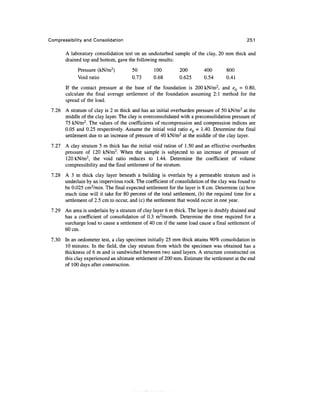 Compressibility and Consolidation                                                           251

       A laboratory consolidation test on an undisturbed sample of the clay, 20 mm thick and
       drained top and bottom, gave the following results:
             Pressure (kN/m2)         50        100         200         400       800
             Void ratio               0.73      0.68        0.625       0.54      0.41
       If the contact pressure at the base of the foundation is 200 kN/m2, and eQ = 0.80,
       calculate the final average settlement of the foundation assuming 2:1 method for the
       spread of the load.
 7.26 A stratum of clay is 2 m thick and has an initial overburden pressure of 50 kN/m2 at the
      middle of the clay layer. The clay is overconsolidated with a preconsolidation pressure of
      75 kN/m2. The values of the coefficients of recompression and compression indices are
      0.05 and 0.25 respectively. Assume the initial void ratio eQ = 1.40. Determine the final
      settlement due to an increase of pressure of 40 kN/m2 at the middle of the clay layer.
 7.27 A clay stratum 5 m thick has the initial void ration of 1.50 and an effective overburden
      pressure of 120 kN/m2. When the sample is subjected to an increase of pressure of
      120 kN/m2, the void ratio reduces to 1.44. Determine the coefficient of volume
      compressibility and the final settlement of the stratum.
 7.28 A 3 m thick clay layer beneath a building is overlain by a permeable stratum and is
      underlain by an impervious rock. The coefficient of consolidation of the clay was found to
      be 0.025 cm2/min. The final expected settlement for the layer is 8 cm. Determine (a) how
      much time will it take for 80 percent of the total settlement, (b) the required time for a
      settlement of 2.5 cm to occur, and (c) the settlement that would occur in one year.
 7.29 An area is underlain by a stratum of clay layer 6 m thick. The layer is doubly drained and
      has a coefficient of consolidation of 0.3 m2/month. Determine the time required for a
      surcharge load to cause a settlement of 40 cm if the same load cause a final settlement of
      60cm.
 7.30 In an oedometer test, a clay specimen initially 25 mm thick attains 90% consolidation in
      10 minutes. In the field, the clay stratum from which the specimen was obtained has a
      thickness of 6 m and is sandwiched between two sand layers. A structure constructed on
      this clay experienced an ultimate settlement of 200 mm. Estimate the settlement at the end
      of 100 days after construction.
 
