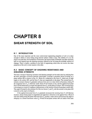 CHAPTER 8
SHEAR STRENGTH OF SOIL


8.1     INTRODUCTION
One of the most important and the most controversial engineering properties of soil is its shear
strength or ability to resist sliding along internal surfaces within a mass. The stability of a cut, the
slope of an earth dam, the foundations of structures, the natural slopes of hillsides and other structures
built on soil depend upon the shearing resistance offered by the soil along the probable surfaces of
slippage. There is hardly a problem in the field of engineering which does not involve the shear
properties of the soil in some manner or the other.


8.2 BASIC CONCEPT OF SHEARING RESISTANCE AND
SHEARING STRENGTH
The basic concept of shearing resistance and shearing strength can be made clear by studying first
the basic principles of friction between solid bodies. Consider a prismatic block B resting on a
plane surface MN as shown in Fig. 8.1. Block B is subjected to the force Pn which acts at right
angles to the surface MN, and the force Fa that acts tangentially to the plane. The normal force Pn
remains constant whereas Fa gradually increases from zero to a value which will produce sliding. If
the tangential force Fa is relatively small, block B will remain at rest, and the applied horizontal
force will be balanced by an equal and opposite force Fr on the plane of contact. This resisting force
is developed as a result of roughness characteristics of the bottom of block B and plane surface MN.
The angle 8 formed by the resultant R of the two forces Fr and Pn with the normal to the plane MN
is known as the angle of obliquity.
       If the applied horizontal force Fa is gradually increased, the resisting force Fr will likewise
increase, always being equal in magnitude and opposite in direction to the applied force. Block B
will start sliding along the plane when the force Fa reaches a value which will increase the angle of
obliquity to a certain maximum value 8 . If block B and plane surface MN are made of the same


                                                                                                     253
 